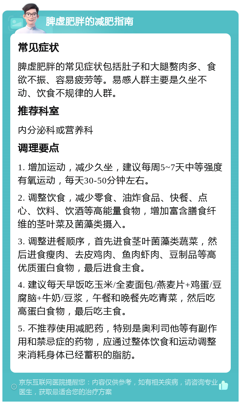 脾虚肥胖的减肥指南 常见症状 脾虚肥胖的常见症状包括肚子和大腿赘肉多、食欲不振、容易疲劳等。易感人群主要是久坐不动、饮食不规律的人群。 推荐科室 内分泌科或营养科 调理要点 1. 增加运动，减少久坐，建议每周5~7天中等强度有氧运动，每天30-50分钟左右。 2. 调整饮食，减少零食、油炸食品、快餐、点心、饮料、饮酒等高能量食物，增加富含膳食纤维的茎叶菜及菌藻类摄入。 3. 调整进餐顺序，首先进食茎叶菌藻类蔬菜，然后进食瘦肉、去皮鸡肉、鱼肉虾肉、豆制品等高优质蛋白食物，最后进食主食。 4. 建议每天早饭吃玉米/全麦面包/燕麦片+鸡蛋/豆腐脑+牛奶/豆浆，午餐和晚餐先吃青菜，然后吃高蛋白食物，最后吃主食。 5. 不推荐使用减肥药，特别是奥利司他等有副作用和禁忌症的药物，应通过整体饮食和运动调整来消耗身体已经蓄积的脂肪。