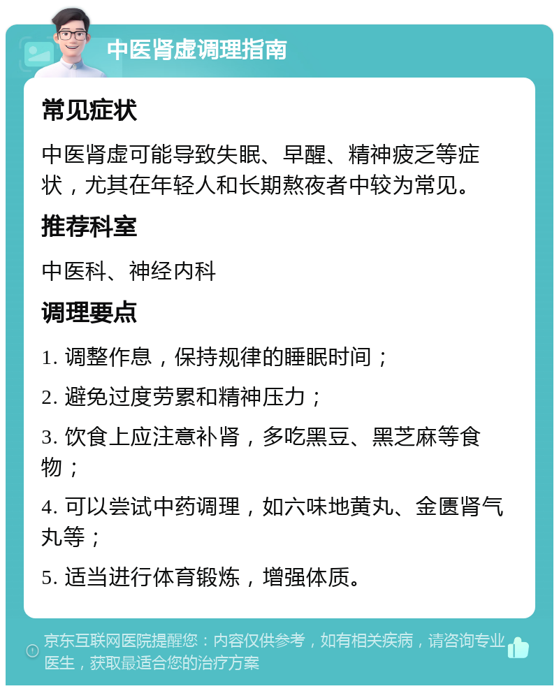 中医肾虚调理指南 常见症状 中医肾虚可能导致失眠、早醒、精神疲乏等症状，尤其在年轻人和长期熬夜者中较为常见。 推荐科室 中医科、神经内科 调理要点 1. 调整作息，保持规律的睡眠时间； 2. 避免过度劳累和精神压力； 3. 饮食上应注意补肾，多吃黑豆、黑芝麻等食物； 4. 可以尝试中药调理，如六味地黄丸、金匮肾气丸等； 5. 适当进行体育锻炼，增强体质。