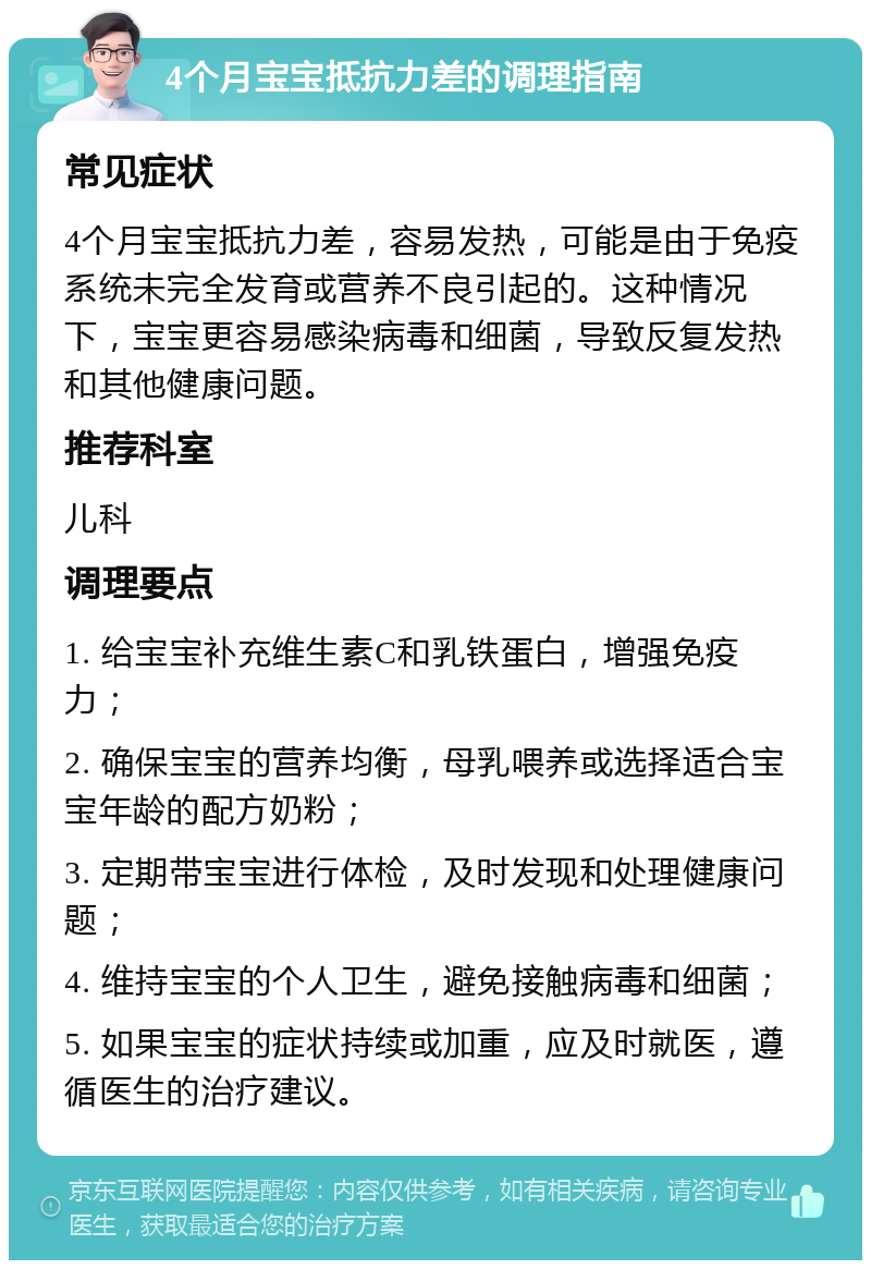 4个月宝宝抵抗力差的调理指南 常见症状 4个月宝宝抵抗力差，容易发热，可能是由于免疫系统未完全发育或营养不良引起的。这种情况下，宝宝更容易感染病毒和细菌，导致反复发热和其他健康问题。 推荐科室 儿科 调理要点 1. 给宝宝补充维生素C和乳铁蛋白，增强免疫力； 2. 确保宝宝的营养均衡，母乳喂养或选择适合宝宝年龄的配方奶粉； 3. 定期带宝宝进行体检，及时发现和处理健康问题； 4. 维持宝宝的个人卫生，避免接触病毒和细菌； 5. 如果宝宝的症状持续或加重，应及时就医，遵循医生的治疗建议。