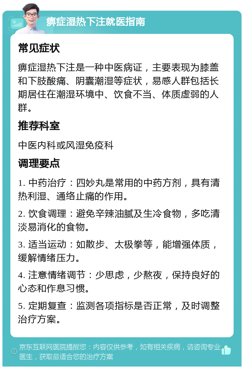 痹症湿热下注就医指南 常见症状 痹症湿热下注是一种中医病证，主要表现为膝盖和下肢酸痛、阴囊潮湿等症状，易感人群包括长期居住在潮湿环境中、饮食不当、体质虚弱的人群。 推荐科室 中医内科或风湿免疫科 调理要点 1. 中药治疗：四妙丸是常用的中药方剂，具有清热利湿、通络止痛的作用。 2. 饮食调理：避免辛辣油腻及生冷食物，多吃清淡易消化的食物。 3. 适当运动：如散步、太极拳等，能增强体质，缓解情绪压力。 4. 注意情绪调节：少思虑，少熬夜，保持良好的心态和作息习惯。 5. 定期复查：监测各项指标是否正常，及时调整治疗方案。