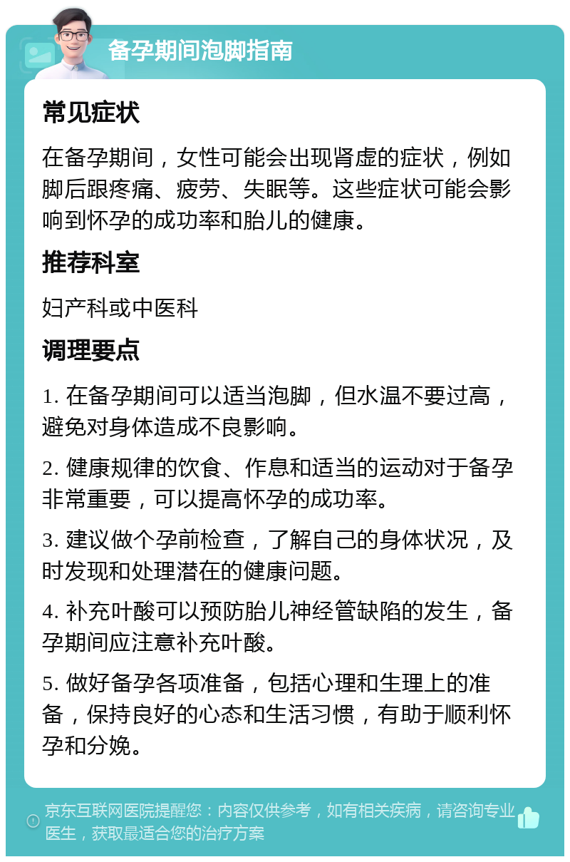 备孕期间泡脚指南 常见症状 在备孕期间，女性可能会出现肾虚的症状，例如脚后跟疼痛、疲劳、失眠等。这些症状可能会影响到怀孕的成功率和胎儿的健康。 推荐科室 妇产科或中医科 调理要点 1. 在备孕期间可以适当泡脚，但水温不要过高，避免对身体造成不良影响。 2. 健康规律的饮食、作息和适当的运动对于备孕非常重要，可以提高怀孕的成功率。 3. 建议做个孕前检查，了解自己的身体状况，及时发现和处理潜在的健康问题。 4. 补充叶酸可以预防胎儿神经管缺陷的发生，备孕期间应注意补充叶酸。 5. 做好备孕各项准备，包括心理和生理上的准备，保持良好的心态和生活习惯，有助于顺利怀孕和分娩。