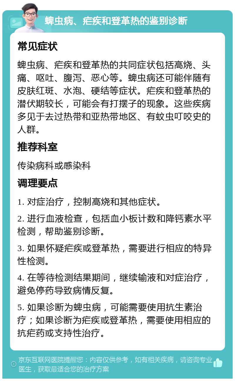 蜱虫病、疟疾和登革热的鉴别诊断 常见症状 蜱虫病、疟疾和登革热的共同症状包括高烧、头痛、呕吐、腹泻、恶心等。蜱虫病还可能伴随有皮肤红斑、水泡、硬结等症状。疟疾和登革热的潜伏期较长，可能会有打摆子的现象。这些疾病多见于去过热带和亚热带地区、有蚊虫叮咬史的人群。 推荐科室 传染病科或感染科 调理要点 1. 对症治疗，控制高烧和其他症状。 2. 进行血液检查，包括血小板计数和降钙素水平检测，帮助鉴别诊断。 3. 如果怀疑疟疾或登革热，需要进行相应的特异性检测。 4. 在等待检测结果期间，继续输液和对症治疗，避免停药导致病情反复。 5. 如果诊断为蜱虫病，可能需要使用抗生素治疗；如果诊断为疟疾或登革热，需要使用相应的抗疟药或支持性治疗。