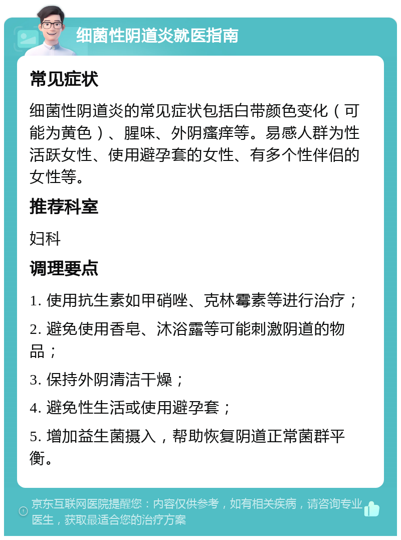 细菌性阴道炎就医指南 常见症状 细菌性阴道炎的常见症状包括白带颜色变化（可能为黄色）、腥味、外阴瘙痒等。易感人群为性活跃女性、使用避孕套的女性、有多个性伴侣的女性等。 推荐科室 妇科 调理要点 1. 使用抗生素如甲硝唑、克林霉素等进行治疗； 2. 避免使用香皂、沐浴露等可能刺激阴道的物品； 3. 保持外阴清洁干燥； 4. 避免性生活或使用避孕套； 5. 增加益生菌摄入，帮助恢复阴道正常菌群平衡。