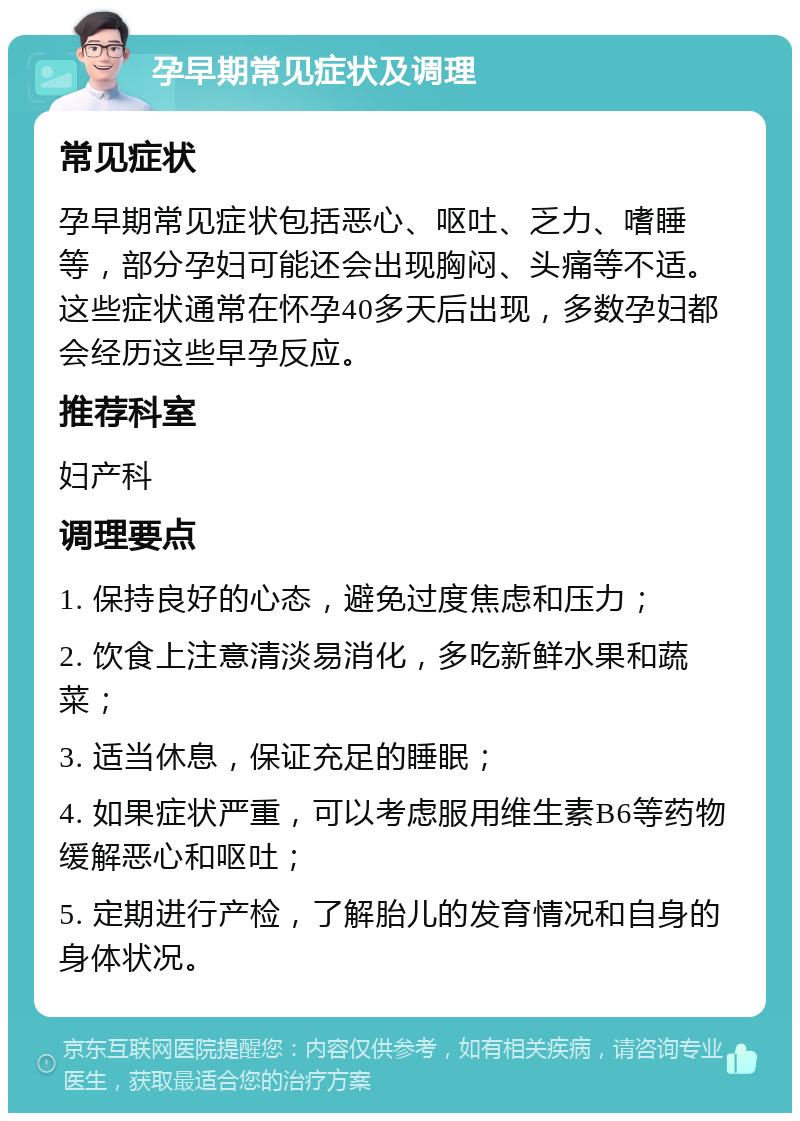 孕早期常见症状及调理 常见症状 孕早期常见症状包括恶心、呕吐、乏力、嗜睡等，部分孕妇可能还会出现胸闷、头痛等不适。这些症状通常在怀孕40多天后出现，多数孕妇都会经历这些早孕反应。 推荐科室 妇产科 调理要点 1. 保持良好的心态，避免过度焦虑和压力； 2. 饮食上注意清淡易消化，多吃新鲜水果和蔬菜； 3. 适当休息，保证充足的睡眠； 4. 如果症状严重，可以考虑服用维生素B6等药物缓解恶心和呕吐； 5. 定期进行产检，了解胎儿的发育情况和自身的身体状况。