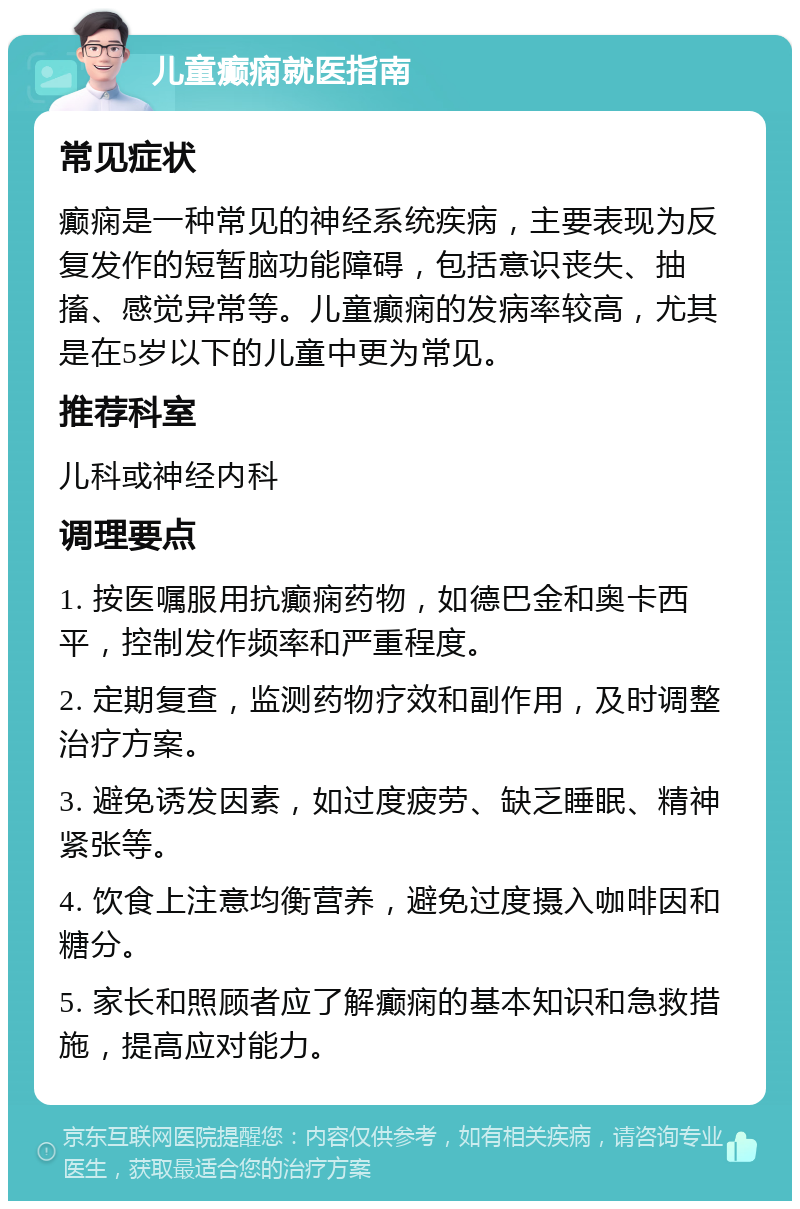 儿童癫痫就医指南 常见症状 癫痫是一种常见的神经系统疾病，主要表现为反复发作的短暂脑功能障碍，包括意识丧失、抽搐、感觉异常等。儿童癫痫的发病率较高，尤其是在5岁以下的儿童中更为常见。 推荐科室 儿科或神经内科 调理要点 1. 按医嘱服用抗癫痫药物，如德巴金和奥卡西平，控制发作频率和严重程度。 2. 定期复查，监测药物疗效和副作用，及时调整治疗方案。 3. 避免诱发因素，如过度疲劳、缺乏睡眠、精神紧张等。 4. 饮食上注意均衡营养，避免过度摄入咖啡因和糖分。 5. 家长和照顾者应了解癫痫的基本知识和急救措施，提高应对能力。