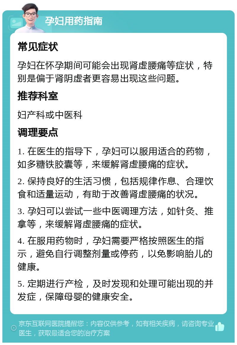 孕妇用药指南 常见症状 孕妇在怀孕期间可能会出现肾虚腰痛等症状，特别是偏于肾阴虚者更容易出现这些问题。 推荐科室 妇产科或中医科 调理要点 1. 在医生的指导下，孕妇可以服用适合的药物，如多糖铁胶囊等，来缓解肾虚腰痛的症状。 2. 保持良好的生活习惯，包括规律作息、合理饮食和适量运动，有助于改善肾虚腰痛的状况。 3. 孕妇可以尝试一些中医调理方法，如针灸、推拿等，来缓解肾虚腰痛的症状。 4. 在服用药物时，孕妇需要严格按照医生的指示，避免自行调整剂量或停药，以免影响胎儿的健康。 5. 定期进行产检，及时发现和处理可能出现的并发症，保障母婴的健康安全。