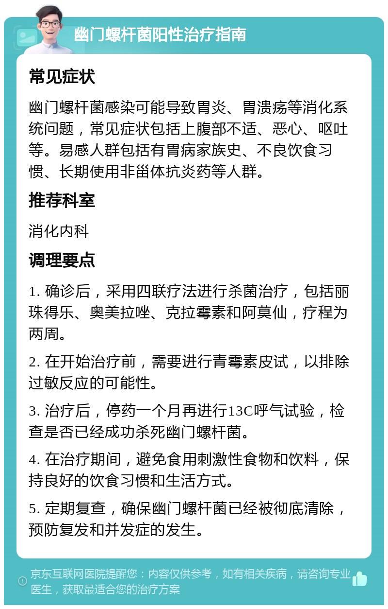 幽门螺杆菌阳性治疗指南 常见症状 幽门螺杆菌感染可能导致胃炎、胃溃疡等消化系统问题，常见症状包括上腹部不适、恶心、呕吐等。易感人群包括有胃病家族史、不良饮食习惯、长期使用非甾体抗炎药等人群。 推荐科室 消化内科 调理要点 1. 确诊后，采用四联疗法进行杀菌治疗，包括丽珠得乐、奥美拉唑、克拉霉素和阿莫仙，疗程为两周。 2. 在开始治疗前，需要进行青霉素皮试，以排除过敏反应的可能性。 3. 治疗后，停药一个月再进行13C呼气试验，检查是否已经成功杀死幽门螺杆菌。 4. 在治疗期间，避免食用刺激性食物和饮料，保持良好的饮食习惯和生活方式。 5. 定期复查，确保幽门螺杆菌已经被彻底清除，预防复发和并发症的发生。