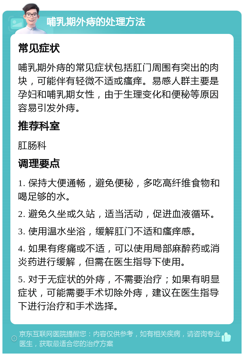 哺乳期外痔的处理方法 常见症状 哺乳期外痔的常见症状包括肛门周围有突出的肉块，可能伴有轻微不适或瘙痒。易感人群主要是孕妇和哺乳期女性，由于生理变化和便秘等原因容易引发外痔。 推荐科室 肛肠科 调理要点 1. 保持大便通畅，避免便秘，多吃高纤维食物和喝足够的水。 2. 避免久坐或久站，适当活动，促进血液循环。 3. 使用温水坐浴，缓解肛门不适和瘙痒感。 4. 如果有疼痛或不适，可以使用局部麻醉药或消炎药进行缓解，但需在医生指导下使用。 5. 对于无症状的外痔，不需要治疗；如果有明显症状，可能需要手术切除外痔，建议在医生指导下进行治疗和手术选择。