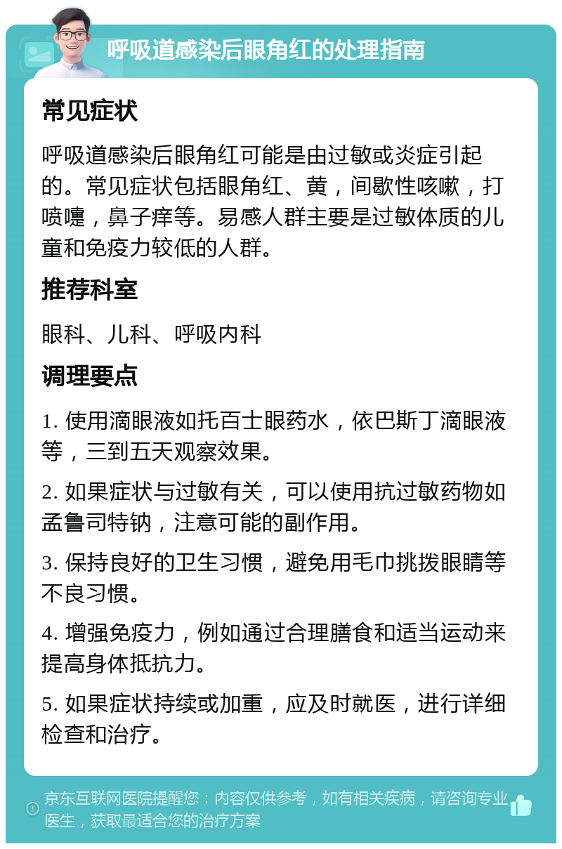 呼吸道感染后眼角红的处理指南 常见症状 呼吸道感染后眼角红可能是由过敏或炎症引起的。常见症状包括眼角红、黄，间歇性咳嗽，打喷嚏，鼻子痒等。易感人群主要是过敏体质的儿童和免疫力较低的人群。 推荐科室 眼科、儿科、呼吸内科 调理要点 1. 使用滴眼液如托百士眼药水，依巴斯丁滴眼液等，三到五天观察效果。 2. 如果症状与过敏有关，可以使用抗过敏药物如孟鲁司特钠，注意可能的副作用。 3. 保持良好的卫生习惯，避免用毛巾挑拨眼睛等不良习惯。 4. 增强免疫力，例如通过合理膳食和适当运动来提高身体抵抗力。 5. 如果症状持续或加重，应及时就医，进行详细检查和治疗。