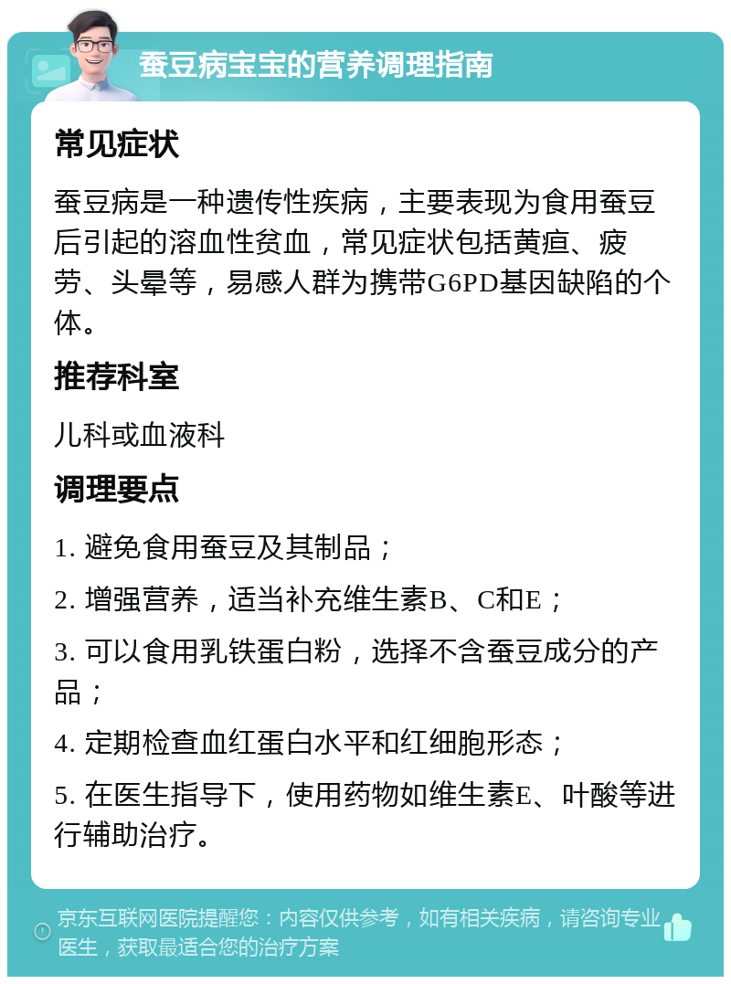 蚕豆病宝宝的营养调理指南 常见症状 蚕豆病是一种遗传性疾病，主要表现为食用蚕豆后引起的溶血性贫血，常见症状包括黄疸、疲劳、头晕等，易感人群为携带G6PD基因缺陷的个体。 推荐科室 儿科或血液科 调理要点 1. 避免食用蚕豆及其制品； 2. 增强营养，适当补充维生素B、C和E； 3. 可以食用乳铁蛋白粉，选择不含蚕豆成分的产品； 4. 定期检查血红蛋白水平和红细胞形态； 5. 在医生指导下，使用药物如维生素E、叶酸等进行辅助治疗。