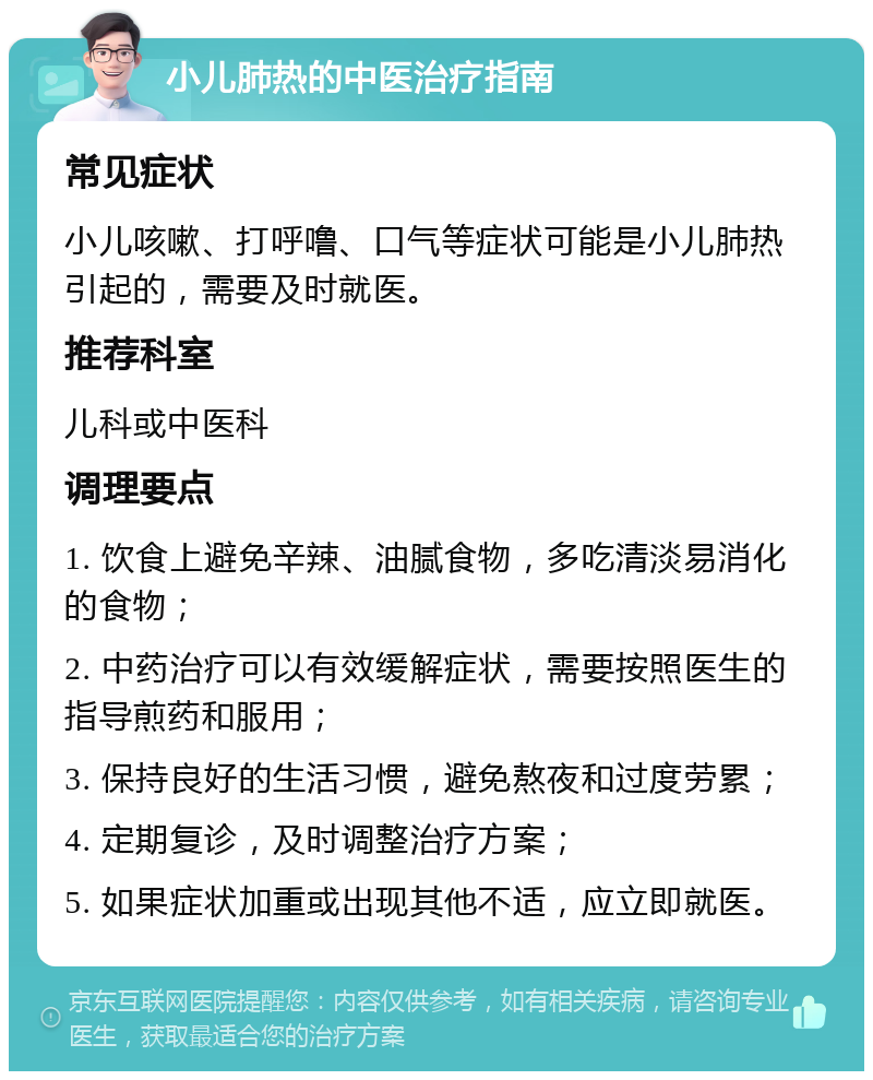 小儿肺热的中医治疗指南 常见症状 小儿咳嗽、打呼噜、口气等症状可能是小儿肺热引起的，需要及时就医。 推荐科室 儿科或中医科 调理要点 1. 饮食上避免辛辣、油腻食物，多吃清淡易消化的食物； 2. 中药治疗可以有效缓解症状，需要按照医生的指导煎药和服用； 3. 保持良好的生活习惯，避免熬夜和过度劳累； 4. 定期复诊，及时调整治疗方案； 5. 如果症状加重或出现其他不适，应立即就医。