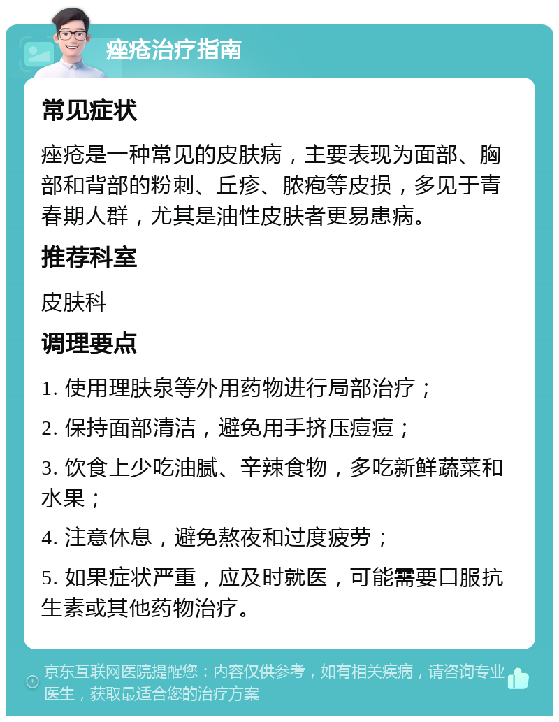 痤疮治疗指南 常见症状 痤疮是一种常见的皮肤病，主要表现为面部、胸部和背部的粉刺、丘疹、脓疱等皮损，多见于青春期人群，尤其是油性皮肤者更易患病。 推荐科室 皮肤科 调理要点 1. 使用理肤泉等外用药物进行局部治疗； 2. 保持面部清洁，避免用手挤压痘痘； 3. 饮食上少吃油腻、辛辣食物，多吃新鲜蔬菜和水果； 4. 注意休息，避免熬夜和过度疲劳； 5. 如果症状严重，应及时就医，可能需要口服抗生素或其他药物治疗。