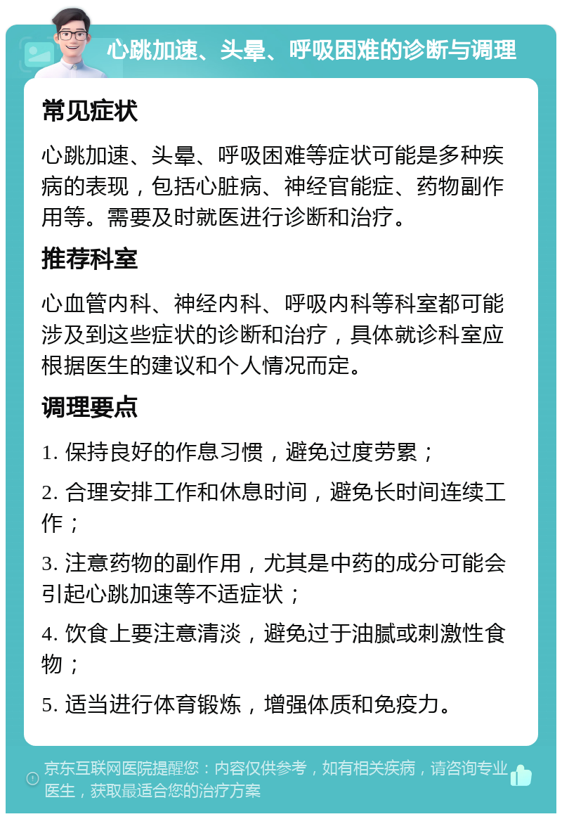 心跳加速、头晕、呼吸困难的诊断与调理 常见症状 心跳加速、头晕、呼吸困难等症状可能是多种疾病的表现，包括心脏病、神经官能症、药物副作用等。需要及时就医进行诊断和治疗。 推荐科室 心血管内科、神经内科、呼吸内科等科室都可能涉及到这些症状的诊断和治疗，具体就诊科室应根据医生的建议和个人情况而定。 调理要点 1. 保持良好的作息习惯，避免过度劳累； 2. 合理安排工作和休息时间，避免长时间连续工作； 3. 注意药物的副作用，尤其是中药的成分可能会引起心跳加速等不适症状； 4. 饮食上要注意清淡，避免过于油腻或刺激性食物； 5. 适当进行体育锻炼，增强体质和免疫力。