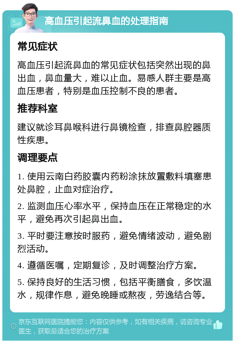 高血压引起流鼻血的处理指南 常见症状 高血压引起流鼻血的常见症状包括突然出现的鼻出血，鼻血量大，难以止血。易感人群主要是高血压患者，特别是血压控制不良的患者。 推荐科室 建议就诊耳鼻喉科进行鼻镜检查，排查鼻腔器质性疾患。 调理要点 1. 使用云南白药胶囊内药粉涂抹放置敷料填塞患处鼻腔，止血对症治疗。 2. 监测血压心率水平，保持血压在正常稳定的水平，避免再次引起鼻出血。 3. 平时要注意按时服药，避免情绪波动，避免剧烈活动。 4. 遵循医嘱，定期复诊，及时调整治疗方案。 5. 保持良好的生活习惯，包括平衡膳食，多饮温水，规律作息，避免晚睡或熬夜，劳逸结合等。