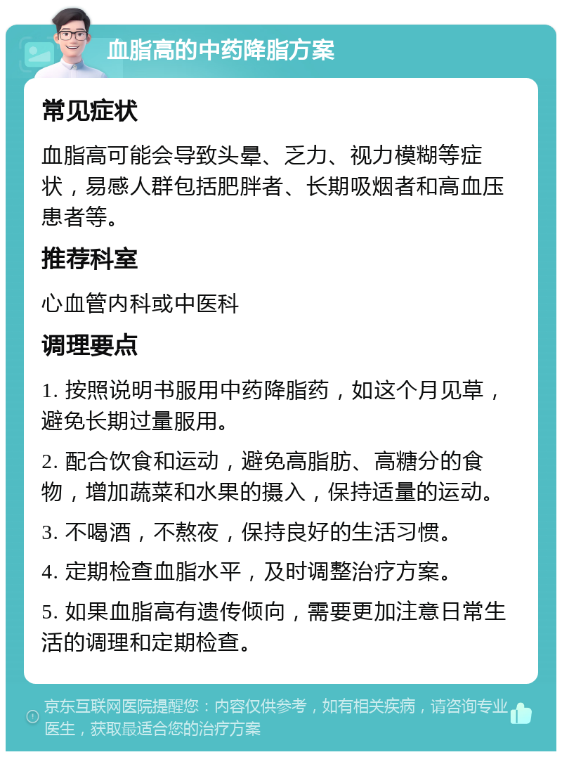 血脂高的中药降脂方案 常见症状 血脂高可能会导致头晕、乏力、视力模糊等症状，易感人群包括肥胖者、长期吸烟者和高血压患者等。 推荐科室 心血管内科或中医科 调理要点 1. 按照说明书服用中药降脂药，如这个月见草，避免长期过量服用。 2. 配合饮食和运动，避免高脂肪、高糖分的食物，增加蔬菜和水果的摄入，保持适量的运动。 3. 不喝酒，不熬夜，保持良好的生活习惯。 4. 定期检查血脂水平，及时调整治疗方案。 5. 如果血脂高有遗传倾向，需要更加注意日常生活的调理和定期检查。