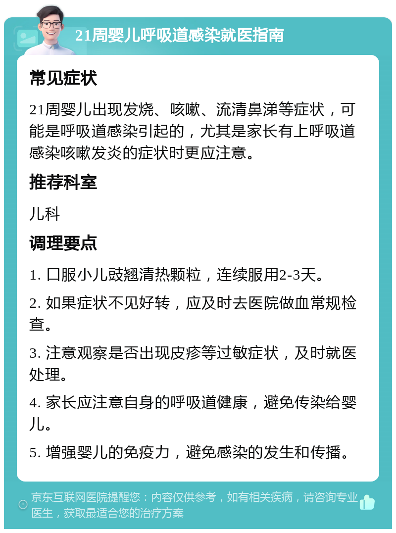 21周婴儿呼吸道感染就医指南 常见症状 21周婴儿出现发烧、咳嗽、流清鼻涕等症状，可能是呼吸道感染引起的，尤其是家长有上呼吸道感染咳嗽发炎的症状时更应注意。 推荐科室 儿科 调理要点 1. 口服小儿豉翘清热颗粒，连续服用2-3天。 2. 如果症状不见好转，应及时去医院做血常规检查。 3. 注意观察是否出现皮疹等过敏症状，及时就医处理。 4. 家长应注意自身的呼吸道健康，避免传染给婴儿。 5. 增强婴儿的免疫力，避免感染的发生和传播。