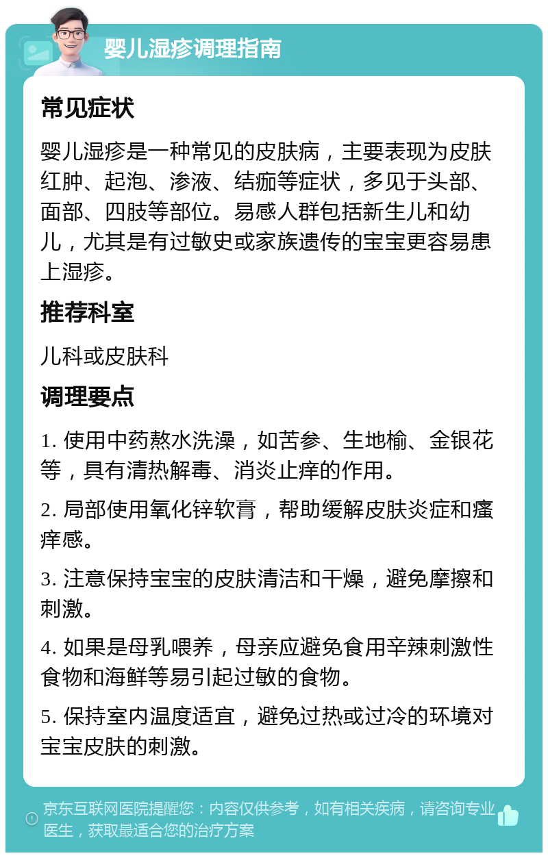 婴儿湿疹调理指南 常见症状 婴儿湿疹是一种常见的皮肤病，主要表现为皮肤红肿、起泡、渗液、结痂等症状，多见于头部、面部、四肢等部位。易感人群包括新生儿和幼儿，尤其是有过敏史或家族遗传的宝宝更容易患上湿疹。 推荐科室 儿科或皮肤科 调理要点 1. 使用中药熬水洗澡，如苦参、生地榆、金银花等，具有清热解毒、消炎止痒的作用。 2. 局部使用氧化锌软膏，帮助缓解皮肤炎症和瘙痒感。 3. 注意保持宝宝的皮肤清洁和干燥，避免摩擦和刺激。 4. 如果是母乳喂养，母亲应避免食用辛辣刺激性食物和海鲜等易引起过敏的食物。 5. 保持室内温度适宜，避免过热或过冷的环境对宝宝皮肤的刺激。