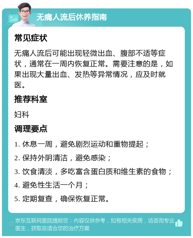 无痛人流后休养指南 常见症状 无痛人流后可能出现轻微出血、腹部不适等症状，通常在一周内恢复正常。需要注意的是，如果出现大量出血、发热等异常情况，应及时就医。 推荐科室 妇科 调理要点 1. 休息一周，避免剧烈运动和重物提起； 2. 保持外阴清洁，避免感染； 3. 饮食清淡，多吃富含蛋白质和维生素的食物； 4. 避免性生活一个月； 5. 定期复查，确保恢复正常。