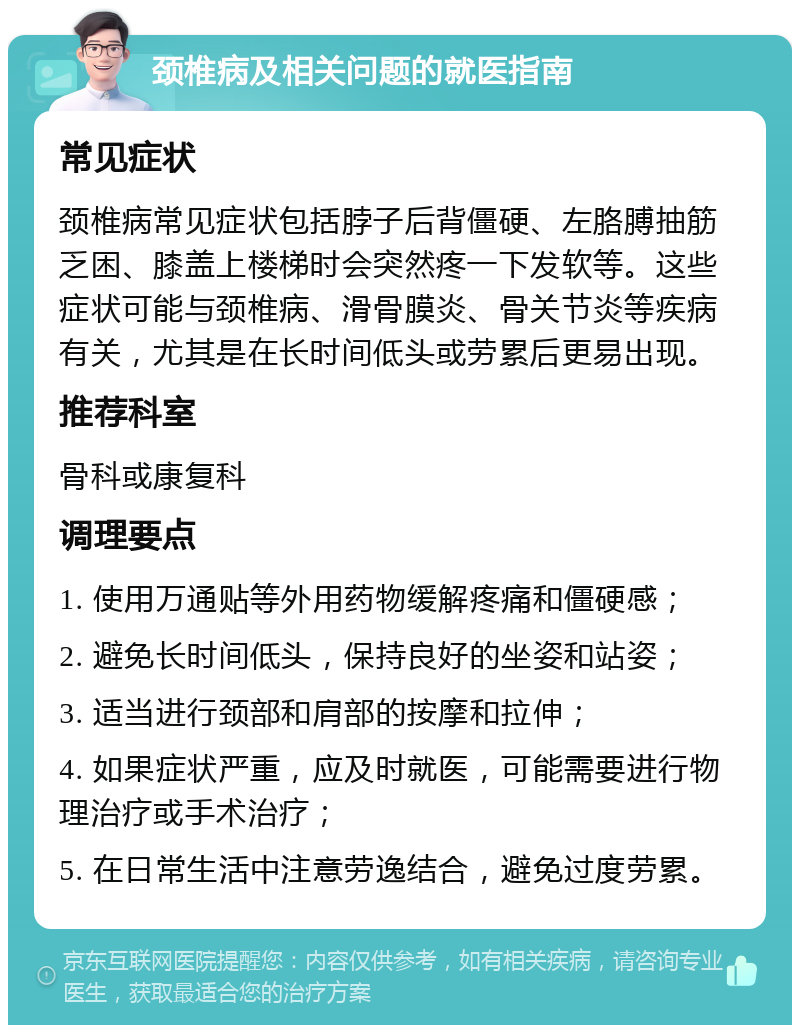 颈椎病及相关问题的就医指南 常见症状 颈椎病常见症状包括脖子后背僵硬、左胳膊抽筋乏困、膝盖上楼梯时会突然疼一下发软等。这些症状可能与颈椎病、滑骨膜炎、骨关节炎等疾病有关，尤其是在长时间低头或劳累后更易出现。 推荐科室 骨科或康复科 调理要点 1. 使用万通贴等外用药物缓解疼痛和僵硬感； 2. 避免长时间低头，保持良好的坐姿和站姿； 3. 适当进行颈部和肩部的按摩和拉伸； 4. 如果症状严重，应及时就医，可能需要进行物理治疗或手术治疗； 5. 在日常生活中注意劳逸结合，避免过度劳累。