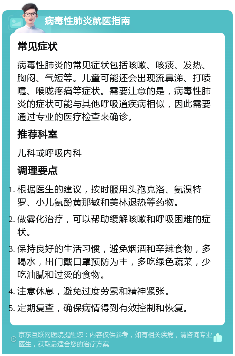 病毒性肺炎就医指南 常见症状 病毒性肺炎的常见症状包括咳嗽、咳痰、发热、胸闷、气短等。儿童可能还会出现流鼻涕、打喷嚏、喉咙疼痛等症状。需要注意的是，病毒性肺炎的症状可能与其他呼吸道疾病相似，因此需要通过专业的医疗检查来确诊。 推荐科室 儿科或呼吸内科 调理要点 根据医生的建议，按时服用头孢克洛、氨溴特罗、小儿氨酚黄那敏和美林退热等药物。 做雾化治疗，可以帮助缓解咳嗽和呼吸困难的症状。 保持良好的生活习惯，避免烟酒和辛辣食物，多喝水，出门戴口罩预防为主，多吃绿色蔬菜，少吃油腻和过烫的食物。 注意休息，避免过度劳累和精神紧张。 定期复查，确保病情得到有效控制和恢复。