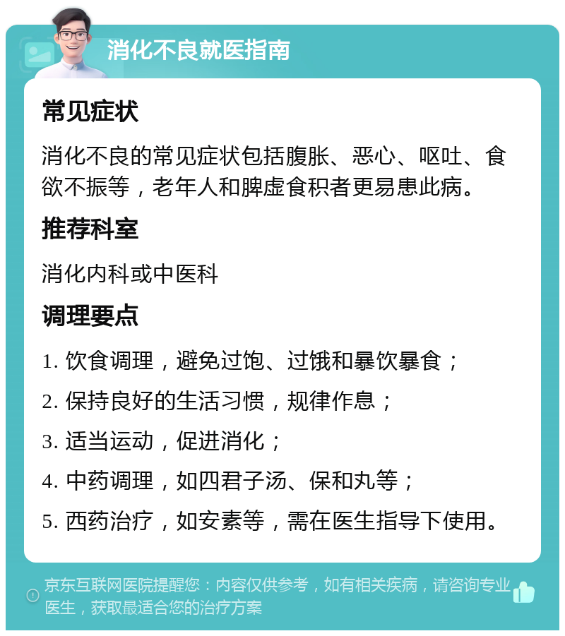 消化不良就医指南 常见症状 消化不良的常见症状包括腹胀、恶心、呕吐、食欲不振等，老年人和脾虚食积者更易患此病。 推荐科室 消化内科或中医科 调理要点 1. 饮食调理，避免过饱、过饿和暴饮暴食； 2. 保持良好的生活习惯，规律作息； 3. 适当运动，促进消化； 4. 中药调理，如四君子汤、保和丸等； 5. 西药治疗，如安素等，需在医生指导下使用。