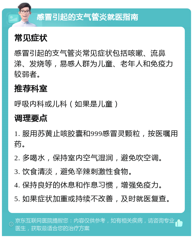 感冒引起的支气管炎就医指南 常见症状 感冒引起的支气管炎常见症状包括咳嗽、流鼻涕、发烧等，易感人群为儿童、老年人和免疫力较弱者。 推荐科室 呼吸内科或儿科（如果是儿童） 调理要点 1. 服用苏黄止咳胶囊和999感冒灵颗粒，按医嘱用药。 2. 多喝水，保持室内空气湿润，避免吹空调。 3. 饮食清淡，避免辛辣刺激性食物。 4. 保持良好的休息和作息习惯，增强免疫力。 5. 如果症状加重或持续不改善，及时就医复查。