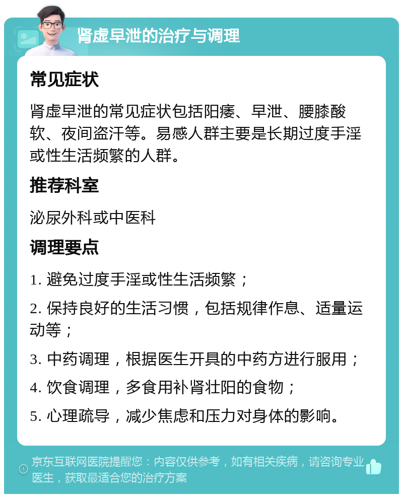 肾虚早泄的治疗与调理 常见症状 肾虚早泄的常见症状包括阳痿、早泄、腰膝酸软、夜间盗汗等。易感人群主要是长期过度手淫或性生活频繁的人群。 推荐科室 泌尿外科或中医科 调理要点 1. 避免过度手淫或性生活频繁； 2. 保持良好的生活习惯，包括规律作息、适量运动等； 3. 中药调理，根据医生开具的中药方进行服用； 4. 饮食调理，多食用补肾壮阳的食物； 5. 心理疏导，减少焦虑和压力对身体的影响。