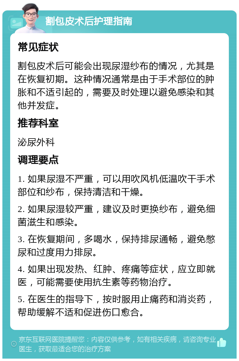 割包皮术后护理指南 常见症状 割包皮术后可能会出现尿湿纱布的情况，尤其是在恢复初期。这种情况通常是由于手术部位的肿胀和不适引起的，需要及时处理以避免感染和其他并发症。 推荐科室 泌尿外科 调理要点 1. 如果尿湿不严重，可以用吹风机低温吹干手术部位和纱布，保持清洁和干燥。 2. 如果尿湿较严重，建议及时更换纱布，避免细菌滋生和感染。 3. 在恢复期间，多喝水，保持排尿通畅，避免憋尿和过度用力排尿。 4. 如果出现发热、红肿、疼痛等症状，应立即就医，可能需要使用抗生素等药物治疗。 5. 在医生的指导下，按时服用止痛药和消炎药，帮助缓解不适和促进伤口愈合。