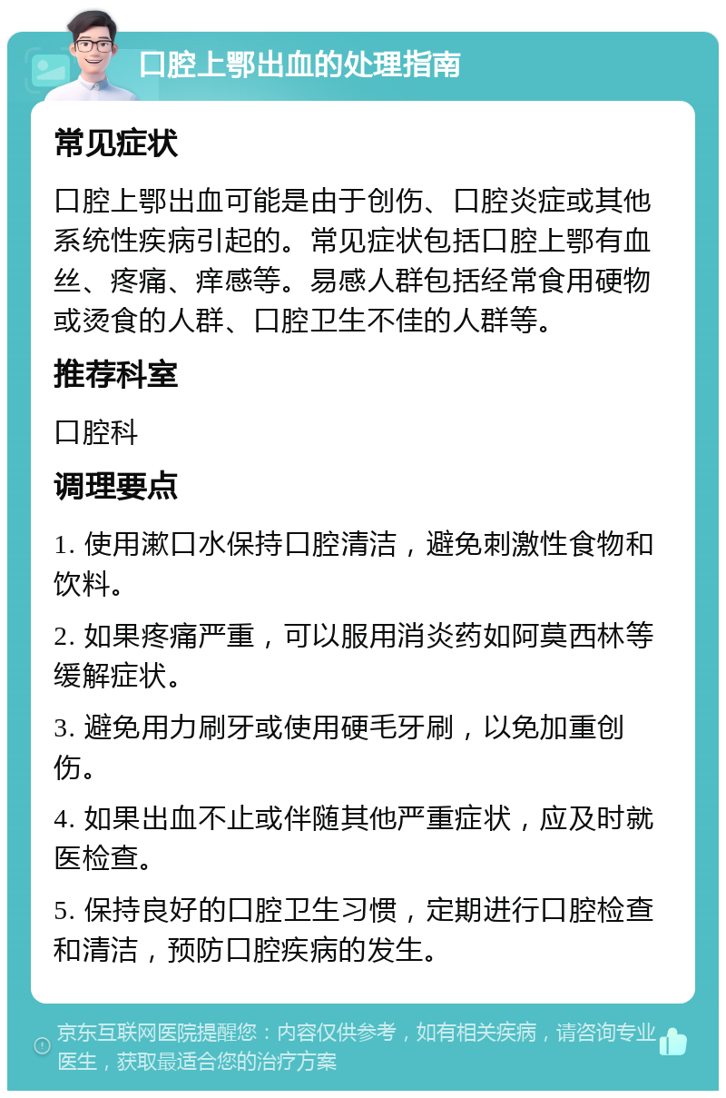 口腔上鄂出血的处理指南 常见症状 口腔上鄂出血可能是由于创伤、口腔炎症或其他系统性疾病引起的。常见症状包括口腔上鄂有血丝、疼痛、痒感等。易感人群包括经常食用硬物或烫食的人群、口腔卫生不佳的人群等。 推荐科室 口腔科 调理要点 1. 使用漱口水保持口腔清洁，避免刺激性食物和饮料。 2. 如果疼痛严重，可以服用消炎药如阿莫西林等缓解症状。 3. 避免用力刷牙或使用硬毛牙刷，以免加重创伤。 4. 如果出血不止或伴随其他严重症状，应及时就医检查。 5. 保持良好的口腔卫生习惯，定期进行口腔检查和清洁，预防口腔疾病的发生。