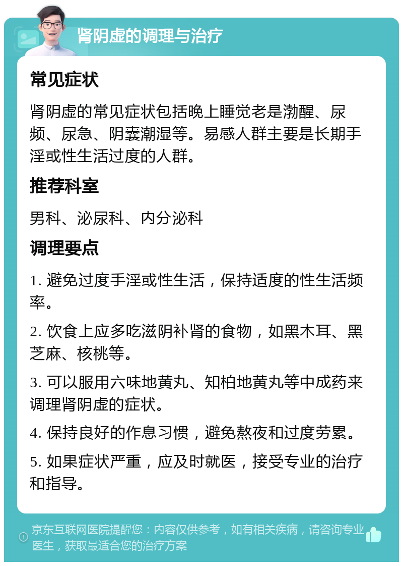 肾阴虚的调理与治疗 常见症状 肾阴虚的常见症状包括晚上睡觉老是渤醒、尿频、尿急、阴囊潮湿等。易感人群主要是长期手淫或性生活过度的人群。 推荐科室 男科、泌尿科、内分泌科 调理要点 1. 避免过度手淫或性生活，保持适度的性生活频率。 2. 饮食上应多吃滋阴补肾的食物，如黑木耳、黑芝麻、核桃等。 3. 可以服用六味地黄丸、知柏地黄丸等中成药来调理肾阴虚的症状。 4. 保持良好的作息习惯，避免熬夜和过度劳累。 5. 如果症状严重，应及时就医，接受专业的治疗和指导。