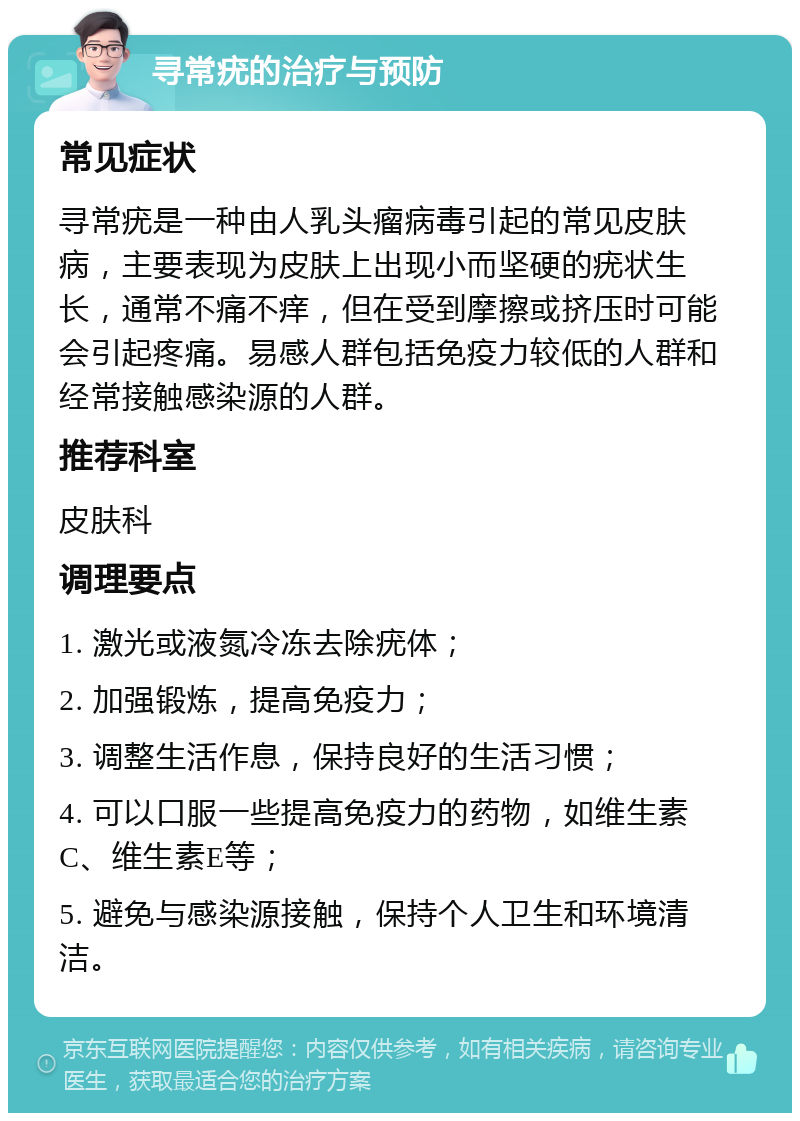 寻常疣的治疗与预防 常见症状 寻常疣是一种由人乳头瘤病毒引起的常见皮肤病，主要表现为皮肤上出现小而坚硬的疣状生长，通常不痛不痒，但在受到摩擦或挤压时可能会引起疼痛。易感人群包括免疫力较低的人群和经常接触感染源的人群。 推荐科室 皮肤科 调理要点 1. 激光或液氮冷冻去除疣体； 2. 加强锻炼，提高免疫力； 3. 调整生活作息，保持良好的生活习惯； 4. 可以口服一些提高免疫力的药物，如维生素C、维生素E等； 5. 避免与感染源接触，保持个人卫生和环境清洁。