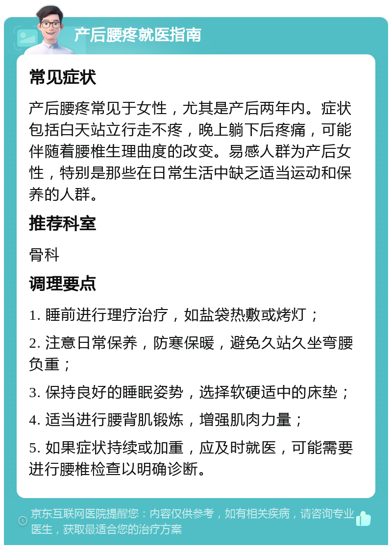 产后腰疼就医指南 常见症状 产后腰疼常见于女性，尤其是产后两年内。症状包括白天站立行走不疼，晚上躺下后疼痛，可能伴随着腰椎生理曲度的改变。易感人群为产后女性，特别是那些在日常生活中缺乏适当运动和保养的人群。 推荐科室 骨科 调理要点 1. 睡前进行理疗治疗，如盐袋热敷或烤灯； 2. 注意日常保养，防寒保暖，避免久站久坐弯腰负重； 3. 保持良好的睡眠姿势，选择软硬适中的床垫； 4. 适当进行腰背肌锻炼，增强肌肉力量； 5. 如果症状持续或加重，应及时就医，可能需要进行腰椎检查以明确诊断。