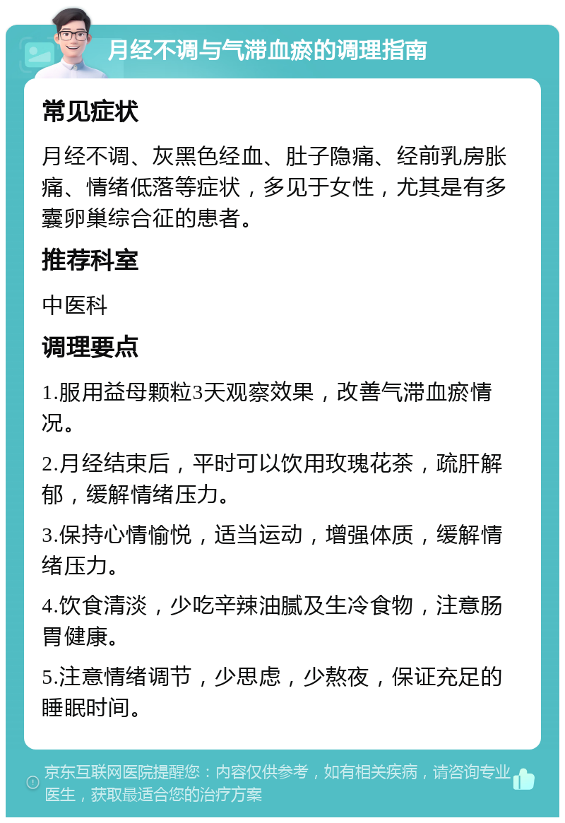 月经不调与气滞血瘀的调理指南 常见症状 月经不调、灰黑色经血、肚子隐痛、经前乳房胀痛、情绪低落等症状，多见于女性，尤其是有多囊卵巢综合征的患者。 推荐科室 中医科 调理要点 1.服用益母颗粒3天观察效果，改善气滞血瘀情况。 2.月经结束后，平时可以饮用玫瑰花茶，疏肝解郁，缓解情绪压力。 3.保持心情愉悦，适当运动，增强体质，缓解情绪压力。 4.饮食清淡，少吃辛辣油腻及生冷食物，注意肠胃健康。 5.注意情绪调节，少思虑，少熬夜，保证充足的睡眠时间。