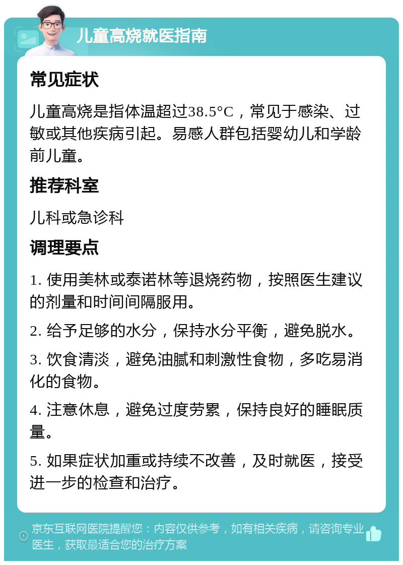 儿童高烧就医指南 常见症状 儿童高烧是指体温超过38.5°C，常见于感染、过敏或其他疾病引起。易感人群包括婴幼儿和学龄前儿童。 推荐科室 儿科或急诊科 调理要点 1. 使用美林或泰诺林等退烧药物，按照医生建议的剂量和时间间隔服用。 2. 给予足够的水分，保持水分平衡，避免脱水。 3. 饮食清淡，避免油腻和刺激性食物，多吃易消化的食物。 4. 注意休息，避免过度劳累，保持良好的睡眠质量。 5. 如果症状加重或持续不改善，及时就医，接受进一步的检查和治疗。