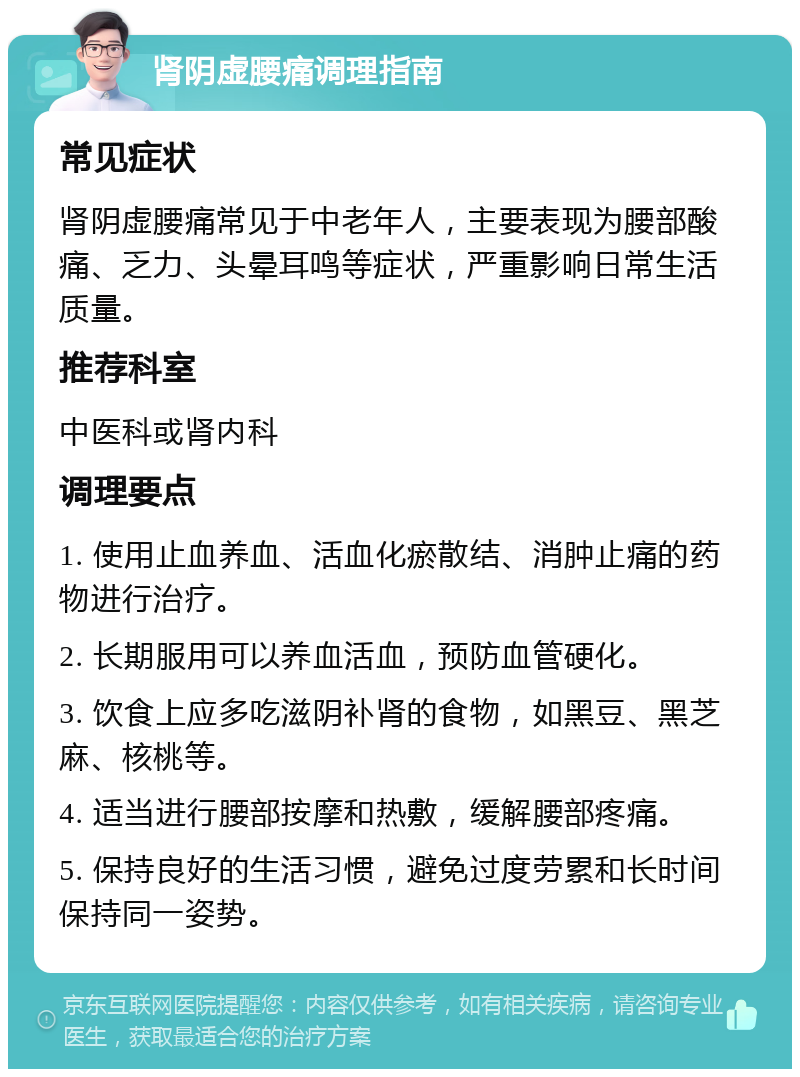 肾阴虚腰痛调理指南 常见症状 肾阴虚腰痛常见于中老年人，主要表现为腰部酸痛、乏力、头晕耳鸣等症状，严重影响日常生活质量。 推荐科室 中医科或肾内科 调理要点 1. 使用止血养血、活血化瘀散结、消肿止痛的药物进行治疗。 2. 长期服用可以养血活血，预防血管硬化。 3. 饮食上应多吃滋阴补肾的食物，如黑豆、黑芝麻、核桃等。 4. 适当进行腰部按摩和热敷，缓解腰部疼痛。 5. 保持良好的生活习惯，避免过度劳累和长时间保持同一姿势。