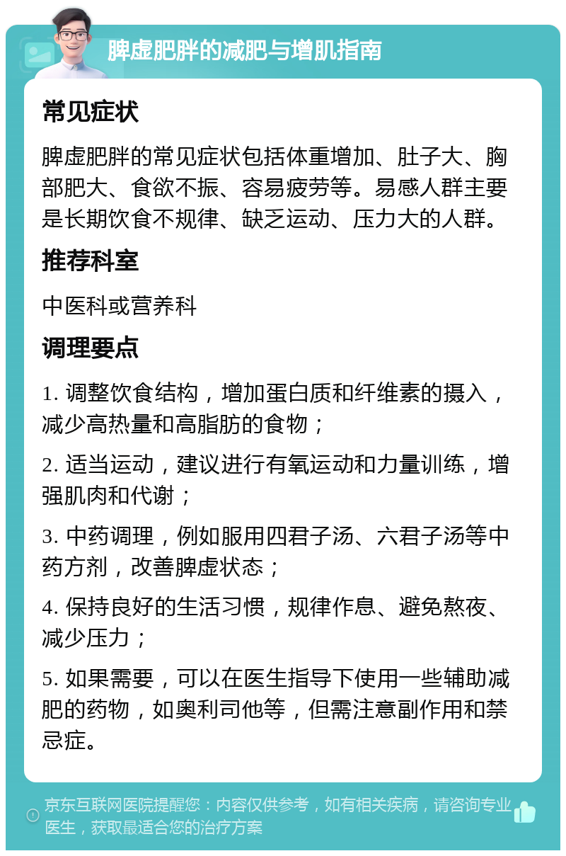 脾虚肥胖的减肥与增肌指南 常见症状 脾虚肥胖的常见症状包括体重增加、肚子大、胸部肥大、食欲不振、容易疲劳等。易感人群主要是长期饮食不规律、缺乏运动、压力大的人群。 推荐科室 中医科或营养科 调理要点 1. 调整饮食结构，增加蛋白质和纤维素的摄入，减少高热量和高脂肪的食物； 2. 适当运动，建议进行有氧运动和力量训练，增强肌肉和代谢； 3. 中药调理，例如服用四君子汤、六君子汤等中药方剂，改善脾虚状态； 4. 保持良好的生活习惯，规律作息、避免熬夜、减少压力； 5. 如果需要，可以在医生指导下使用一些辅助减肥的药物，如奥利司他等，但需注意副作用和禁忌症。