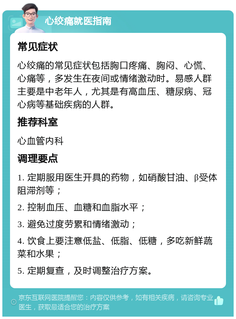 心绞痛就医指南 常见症状 心绞痛的常见症状包括胸口疼痛、胸闷、心慌、心痛等，多发生在夜间或情绪激动时。易感人群主要是中老年人，尤其是有高血压、糖尿病、冠心病等基础疾病的人群。 推荐科室 心血管内科 调理要点 1. 定期服用医生开具的药物，如硝酸甘油、β受体阻滞剂等； 2. 控制血压、血糖和血脂水平； 3. 避免过度劳累和情绪激动； 4. 饮食上要注意低盐、低脂、低糖，多吃新鲜蔬菜和水果； 5. 定期复查，及时调整治疗方案。