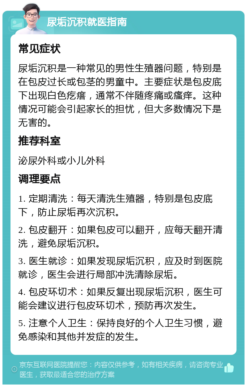 尿垢沉积就医指南 常见症状 尿垢沉积是一种常见的男性生殖器问题，特别是在包皮过长或包茎的男童中。主要症状是包皮底下出现白色疙瘩，通常不伴随疼痛或瘙痒。这种情况可能会引起家长的担忧，但大多数情况下是无害的。 推荐科室 泌尿外科或小儿外科 调理要点 1. 定期清洗：每天清洗生殖器，特别是包皮底下，防止尿垢再次沉积。 2. 包皮翻开：如果包皮可以翻开，应每天翻开清洗，避免尿垢沉积。 3. 医生就诊：如果发现尿垢沉积，应及时到医院就诊，医生会进行局部冲洗清除尿垢。 4. 包皮环切术：如果反复出现尿垢沉积，医生可能会建议进行包皮环切术，预防再次发生。 5. 注意个人卫生：保持良好的个人卫生习惯，避免感染和其他并发症的发生。