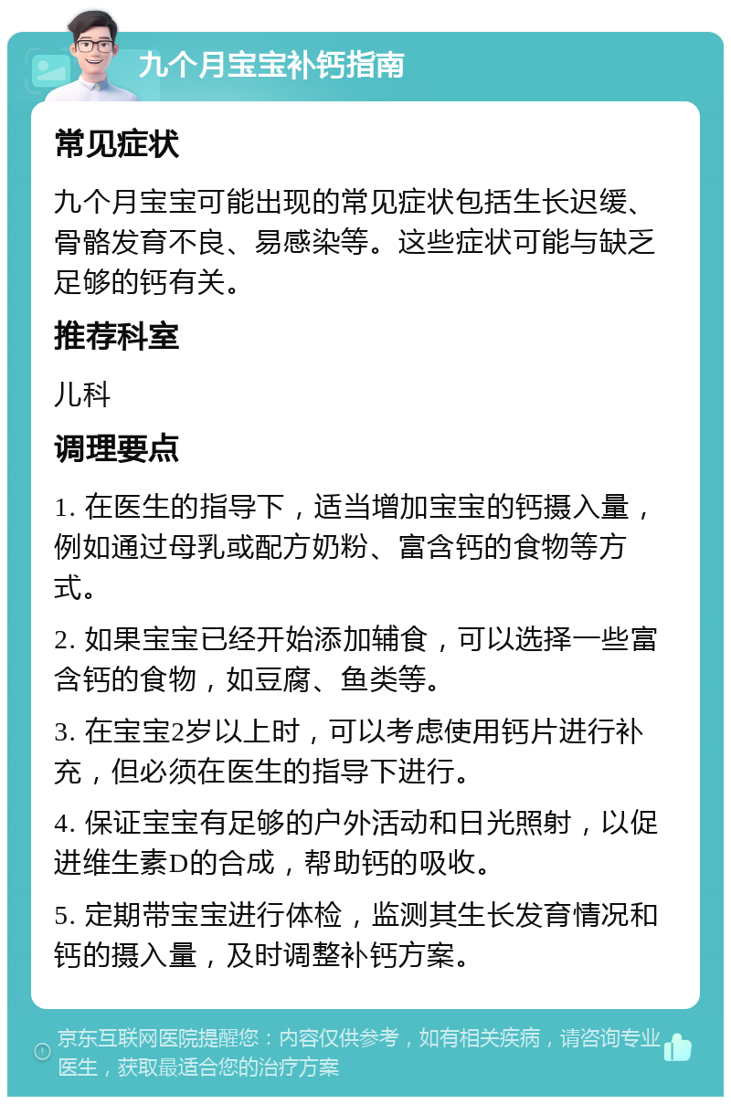 九个月宝宝补钙指南 常见症状 九个月宝宝可能出现的常见症状包括生长迟缓、骨骼发育不良、易感染等。这些症状可能与缺乏足够的钙有关。 推荐科室 儿科 调理要点 1. 在医生的指导下，适当增加宝宝的钙摄入量，例如通过母乳或配方奶粉、富含钙的食物等方式。 2. 如果宝宝已经开始添加辅食，可以选择一些富含钙的食物，如豆腐、鱼类等。 3. 在宝宝2岁以上时，可以考虑使用钙片进行补充，但必须在医生的指导下进行。 4. 保证宝宝有足够的户外活动和日光照射，以促进维生素D的合成，帮助钙的吸收。 5. 定期带宝宝进行体检，监测其生长发育情况和钙的摄入量，及时调整补钙方案。