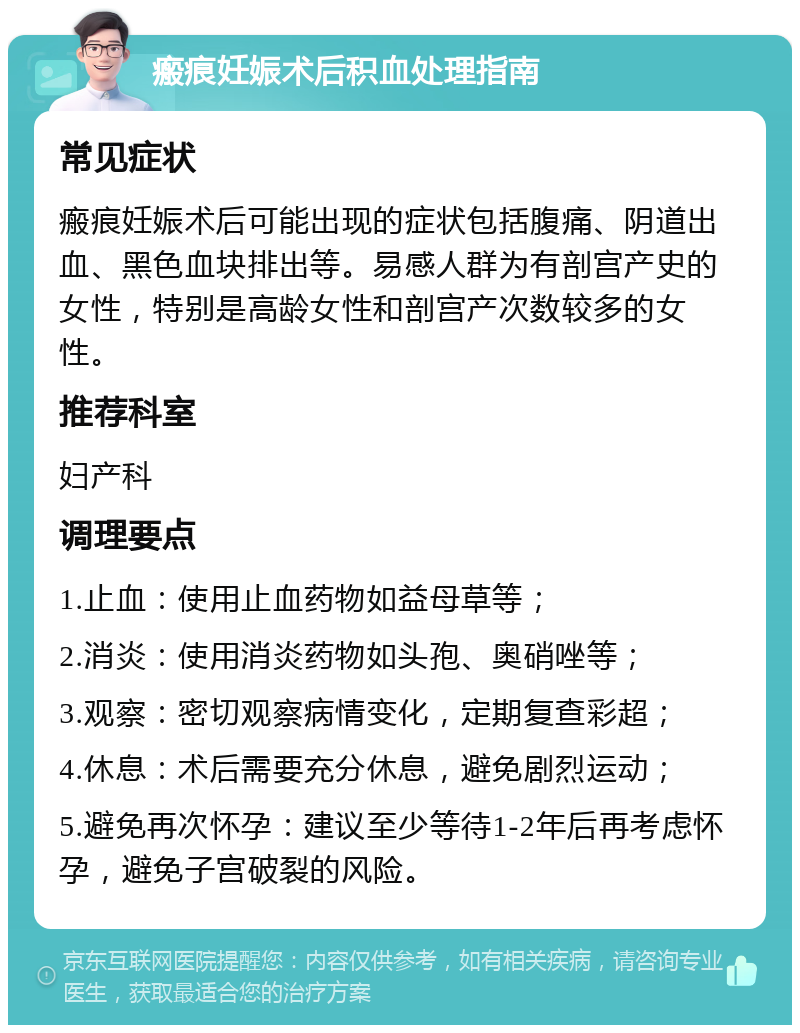 瘢痕妊娠术后积血处理指南 常见症状 瘢痕妊娠术后可能出现的症状包括腹痛、阴道出血、黑色血块排出等。易感人群为有剖宫产史的女性，特别是高龄女性和剖宫产次数较多的女性。 推荐科室 妇产科 调理要点 1.止血：使用止血药物如益母草等； 2.消炎：使用消炎药物如头孢、奥硝唑等； 3.观察：密切观察病情变化，定期复查彩超； 4.休息：术后需要充分休息，避免剧烈运动； 5.避免再次怀孕：建议至少等待1-2年后再考虑怀孕，避免子宫破裂的风险。