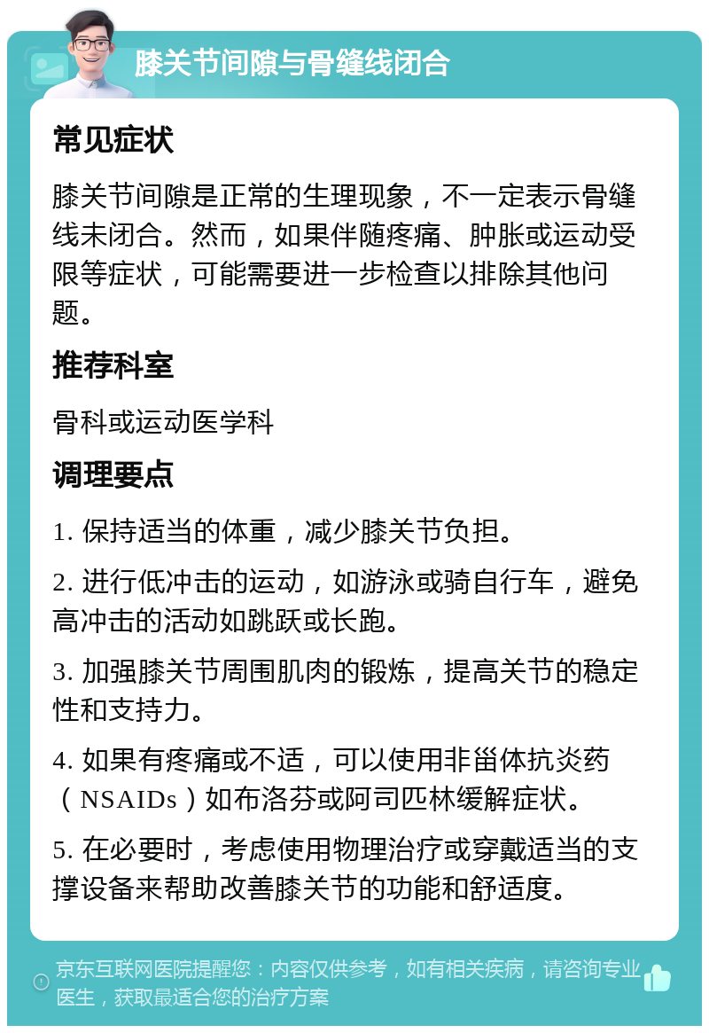 膝关节间隙与骨缝线闭合 常见症状 膝关节间隙是正常的生理现象，不一定表示骨缝线未闭合。然而，如果伴随疼痛、肿胀或运动受限等症状，可能需要进一步检查以排除其他问题。 推荐科室 骨科或运动医学科 调理要点 1. 保持适当的体重，减少膝关节负担。 2. 进行低冲击的运动，如游泳或骑自行车，避免高冲击的活动如跳跃或长跑。 3. 加强膝关节周围肌肉的锻炼，提高关节的稳定性和支持力。 4. 如果有疼痛或不适，可以使用非甾体抗炎药（NSAIDs）如布洛芬或阿司匹林缓解症状。 5. 在必要时，考虑使用物理治疗或穿戴适当的支撑设备来帮助改善膝关节的功能和舒适度。