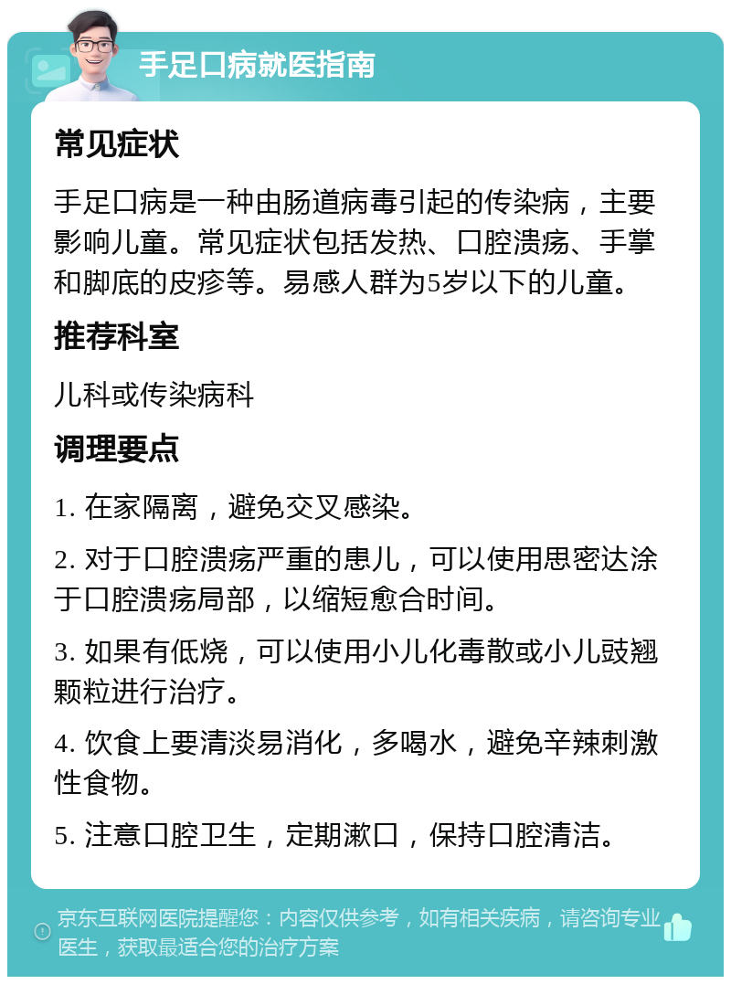 手足口病就医指南 常见症状 手足口病是一种由肠道病毒引起的传染病，主要影响儿童。常见症状包括发热、口腔溃疡、手掌和脚底的皮疹等。易感人群为5岁以下的儿童。 推荐科室 儿科或传染病科 调理要点 1. 在家隔离，避免交叉感染。 2. 对于口腔溃疡严重的患儿，可以使用思密达涂于口腔溃疡局部，以缩短愈合时间。 3. 如果有低烧，可以使用小儿化毒散或小儿豉翘颗粒进行治疗。 4. 饮食上要清淡易消化，多喝水，避免辛辣刺激性食物。 5. 注意口腔卫生，定期漱口，保持口腔清洁。