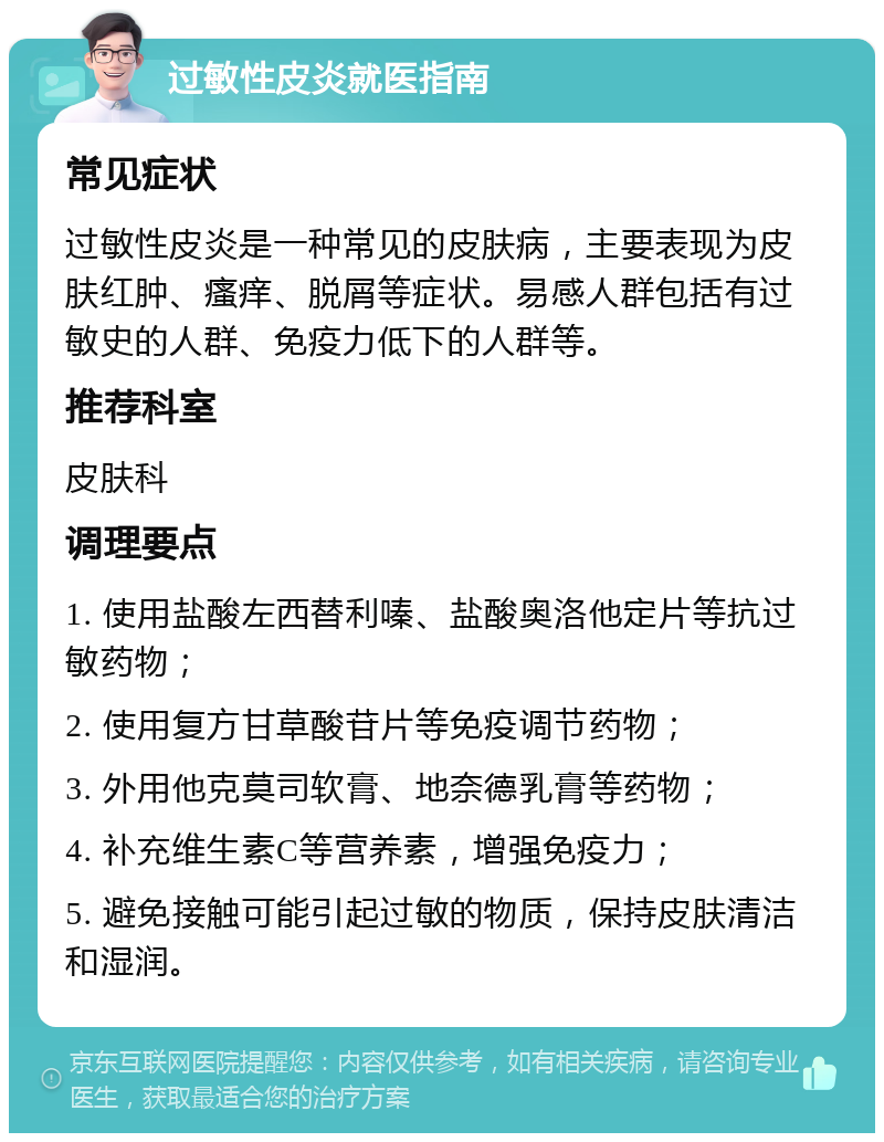 过敏性皮炎就医指南 常见症状 过敏性皮炎是一种常见的皮肤病，主要表现为皮肤红肿、瘙痒、脱屑等症状。易感人群包括有过敏史的人群、免疫力低下的人群等。 推荐科室 皮肤科 调理要点 1. 使用盐酸左西替利嗪、盐酸奥洛他定片等抗过敏药物； 2. 使用复方甘草酸苷片等免疫调节药物； 3. 外用他克莫司软膏、地奈德乳膏等药物； 4. 补充维生素C等营养素，增强免疫力； 5. 避免接触可能引起过敏的物质，保持皮肤清洁和湿润。