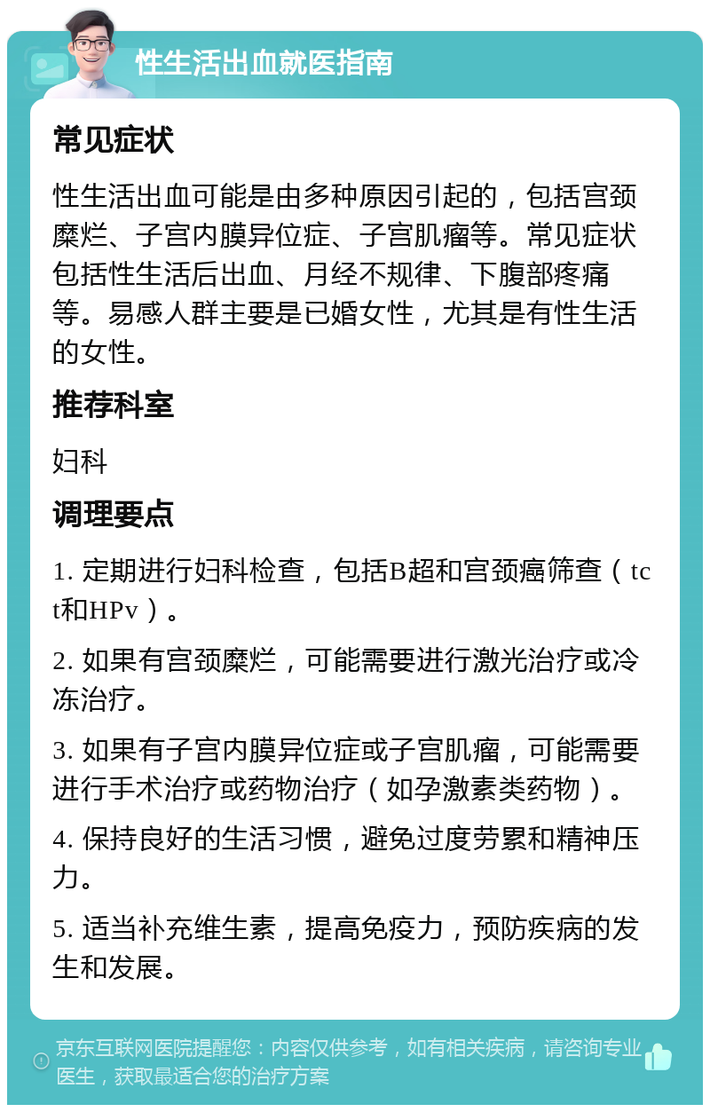 性生活出血就医指南 常见症状 性生活出血可能是由多种原因引起的，包括宫颈糜烂、子宫内膜异位症、子宫肌瘤等。常见症状包括性生活后出血、月经不规律、下腹部疼痛等。易感人群主要是已婚女性，尤其是有性生活的女性。 推荐科室 妇科 调理要点 1. 定期进行妇科检查，包括B超和宫颈癌筛查（tct和HPv）。 2. 如果有宫颈糜烂，可能需要进行激光治疗或冷冻治疗。 3. 如果有子宫内膜异位症或子宫肌瘤，可能需要进行手术治疗或药物治疗（如孕激素类药物）。 4. 保持良好的生活习惯，避免过度劳累和精神压力。 5. 适当补充维生素，提高免疫力，预防疾病的发生和发展。