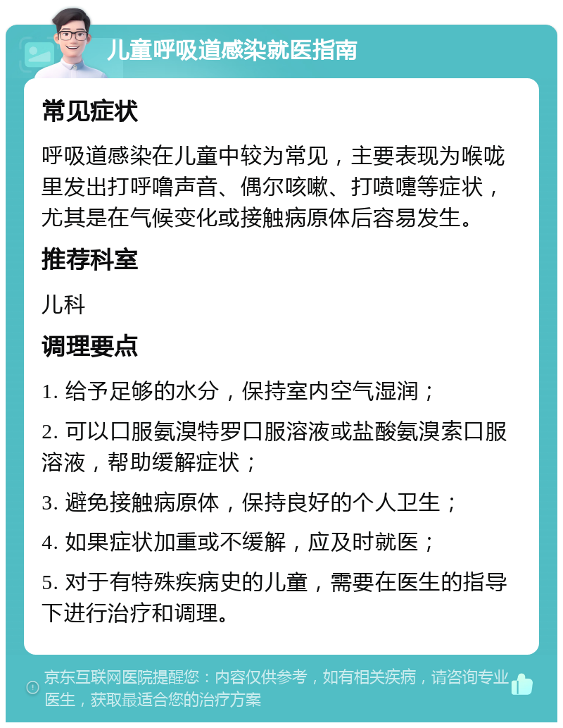 儿童呼吸道感染就医指南 常见症状 呼吸道感染在儿童中较为常见，主要表现为喉咙里发出打呼噜声音、偶尔咳嗽、打喷嚏等症状，尤其是在气候变化或接触病原体后容易发生。 推荐科室 儿科 调理要点 1. 给予足够的水分，保持室内空气湿润； 2. 可以口服氨溴特罗口服溶液或盐酸氨溴索口服溶液，帮助缓解症状； 3. 避免接触病原体，保持良好的个人卫生； 4. 如果症状加重或不缓解，应及时就医； 5. 对于有特殊疾病史的儿童，需要在医生的指导下进行治疗和调理。