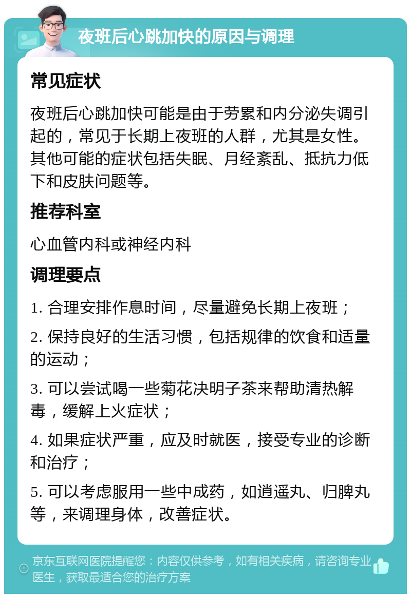 夜班后心跳加快的原因与调理 常见症状 夜班后心跳加快可能是由于劳累和内分泌失调引起的，常见于长期上夜班的人群，尤其是女性。其他可能的症状包括失眠、月经紊乱、抵抗力低下和皮肤问题等。 推荐科室 心血管内科或神经内科 调理要点 1. 合理安排作息时间，尽量避免长期上夜班； 2. 保持良好的生活习惯，包括规律的饮食和适量的运动； 3. 可以尝试喝一些菊花决明子茶来帮助清热解毒，缓解上火症状； 4. 如果症状严重，应及时就医，接受专业的诊断和治疗； 5. 可以考虑服用一些中成药，如逍遥丸、归脾丸等，来调理身体，改善症状。