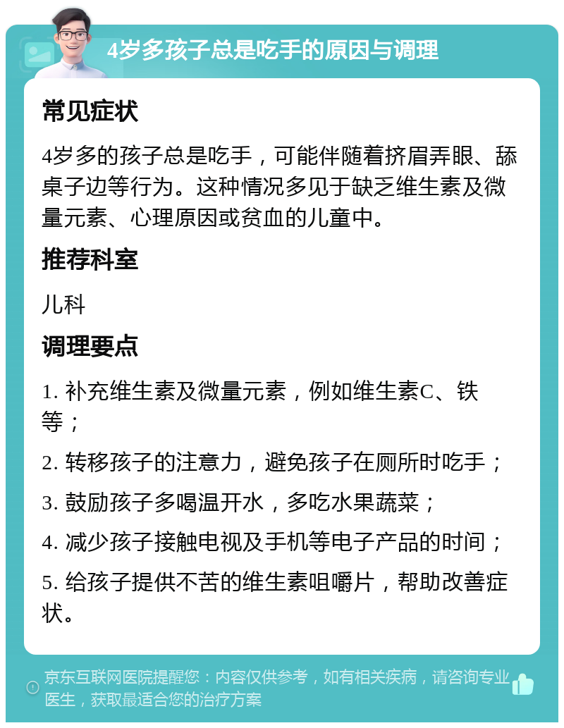 4岁多孩子总是吃手的原因与调理 常见症状 4岁多的孩子总是吃手，可能伴随着挤眉弄眼、舔桌子边等行为。这种情况多见于缺乏维生素及微量元素、心理原因或贫血的儿童中。 推荐科室 儿科 调理要点 1. 补充维生素及微量元素，例如维生素C、铁等； 2. 转移孩子的注意力，避免孩子在厕所时吃手； 3. 鼓励孩子多喝温开水，多吃水果蔬菜； 4. 减少孩子接触电视及手机等电子产品的时间； 5. 给孩子提供不苦的维生素咀嚼片，帮助改善症状。