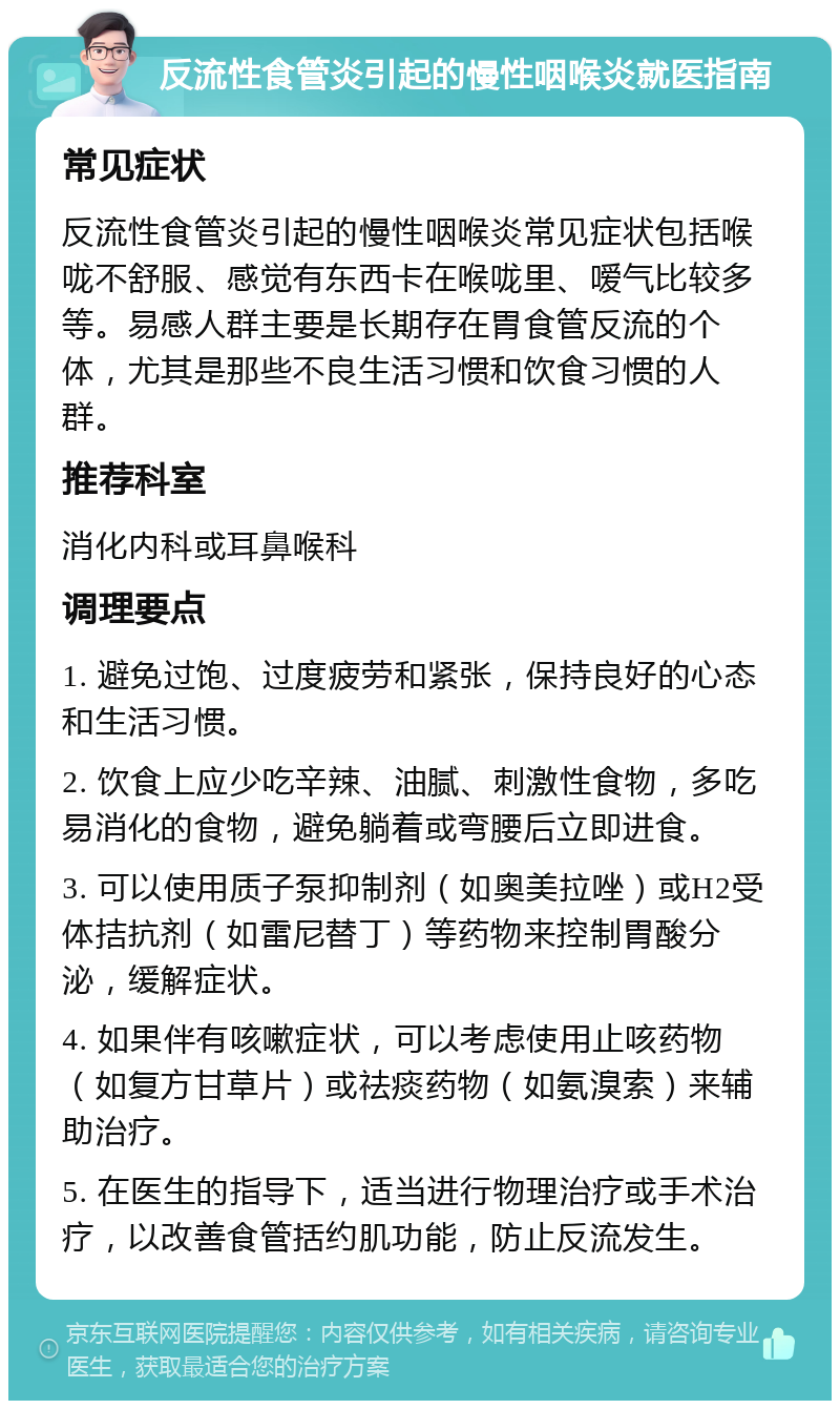 反流性食管炎引起的慢性咽喉炎就医指南 常见症状 反流性食管炎引起的慢性咽喉炎常见症状包括喉咙不舒服、感觉有东西卡在喉咙里、嗳气比较多等。易感人群主要是长期存在胃食管反流的个体，尤其是那些不良生活习惯和饮食习惯的人群。 推荐科室 消化内科或耳鼻喉科 调理要点 1. 避免过饱、过度疲劳和紧张，保持良好的心态和生活习惯。 2. 饮食上应少吃辛辣、油腻、刺激性食物，多吃易消化的食物，避免躺着或弯腰后立即进食。 3. 可以使用质子泵抑制剂（如奥美拉唑）或H2受体拮抗剂（如雷尼替丁）等药物来控制胃酸分泌，缓解症状。 4. 如果伴有咳嗽症状，可以考虑使用止咳药物（如复方甘草片）或祛痰药物（如氨溴索）来辅助治疗。 5. 在医生的指导下，适当进行物理治疗或手术治疗，以改善食管括约肌功能，防止反流发生。