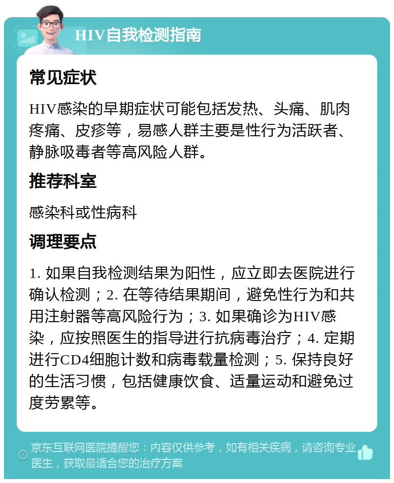 HIV自我检测指南 常见症状 HIV感染的早期症状可能包括发热、头痛、肌肉疼痛、皮疹等，易感人群主要是性行为活跃者、静脉吸毒者等高风险人群。 推荐科室 感染科或性病科 调理要点 1. 如果自我检测结果为阳性，应立即去医院进行确认检测；2. 在等待结果期间，避免性行为和共用注射器等高风险行为；3. 如果确诊为HIV感染，应按照医生的指导进行抗病毒治疗；4. 定期进行CD4细胞计数和病毒载量检测；5. 保持良好的生活习惯，包括健康饮食、适量运动和避免过度劳累等。