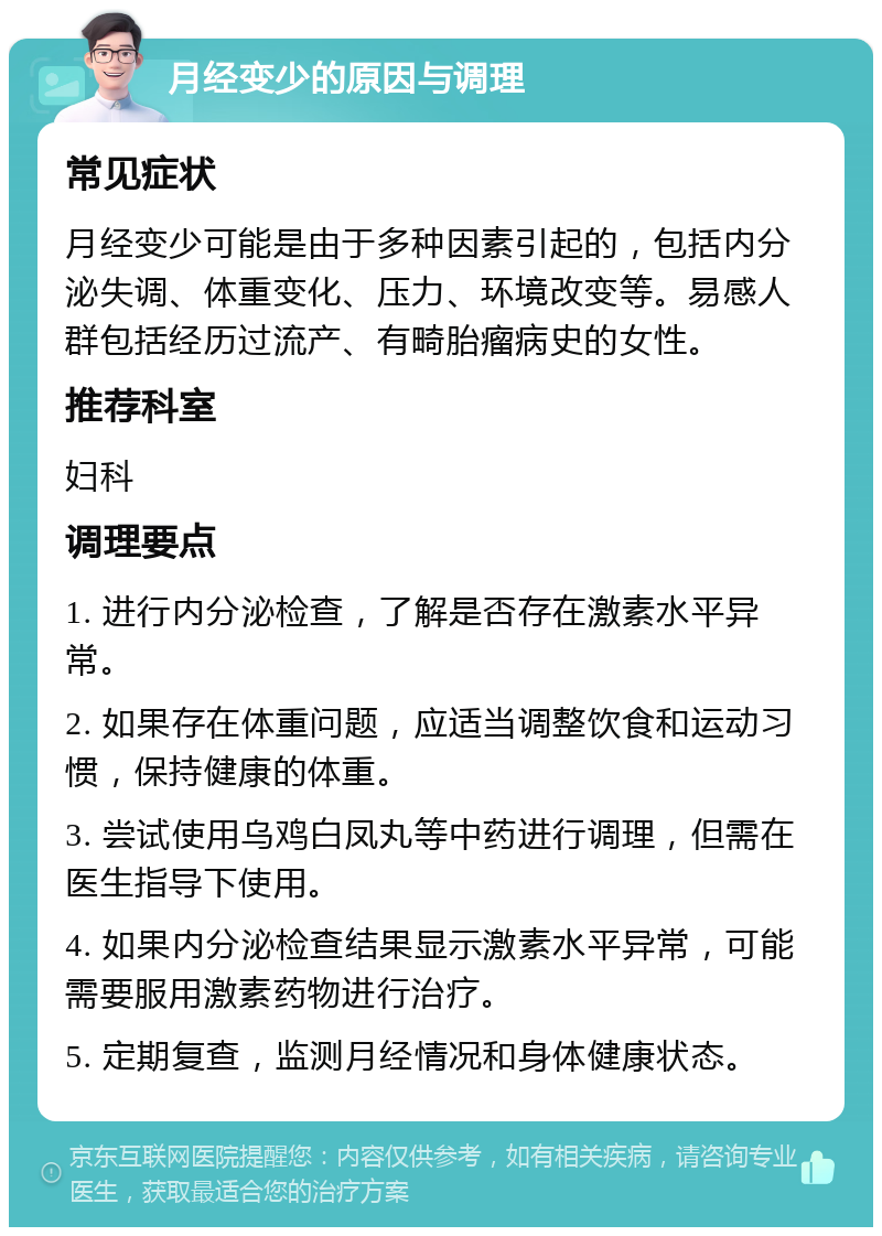 月经变少的原因与调理 常见症状 月经变少可能是由于多种因素引起的，包括内分泌失调、体重变化、压力、环境改变等。易感人群包括经历过流产、有畸胎瘤病史的女性。 推荐科室 妇科 调理要点 1. 进行内分泌检查，了解是否存在激素水平异常。 2. 如果存在体重问题，应适当调整饮食和运动习惯，保持健康的体重。 3. 尝试使用乌鸡白凤丸等中药进行调理，但需在医生指导下使用。 4. 如果内分泌检查结果显示激素水平异常，可能需要服用激素药物进行治疗。 5. 定期复查，监测月经情况和身体健康状态。